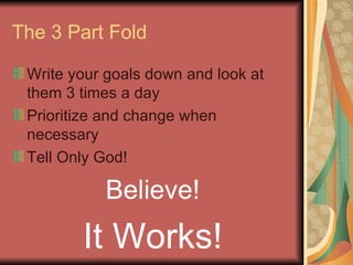 The 3 Part Fold Write your goals down and look at them 3 times a day Prioritize and change when necessary Tell Only God! Believe! It Works! 