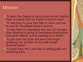 Mission To teach the Gospel to low-income women helping them to realize God our Father is here for them. To help them to grow their faith in God’s promise to care for His people living in poverty. To help them to understand they too can increase their blessing by giving of themselves sharing their God given talents, and by passing on to others.  To give them the tools and teach that frugal shopping can set them on the path toward financial peace. To teach them the 3 part fold of setting goals and achieving them. 