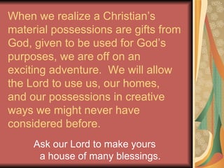 When we realize a Christian’s material possessions are gifts from God, given to be used for God’s purposes, we are off on an exciting adventure.  We will allow the Lord to use us, our homes, and our possessions in creative ways we might never have considered before. Ask our Lord to make yours  a house of many blessings. 