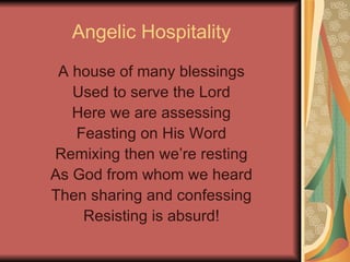 Angelic Hospitality A house of many blessings Used to serve the Lord Here we are assessing Feasting on His Word Remixing then we’re resting As God from whom we heard Then sharing and confessing Resisting is absurd! 
