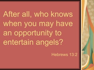 After all, who knows when you may have an opportunity to entertain angels? Hebrews 13:2 