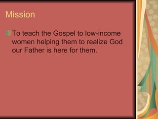 Mission To teach the Gospel to low-income women helping them to realize God our Father is here for them. 