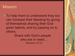 Mission To help them to understand they too can increase their blessing by giving of themselves sharing their God given talents, and by passing on to others.  Share with God’s people who are in need… Romans 12:13 