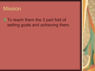 Mission To teach them the 3 part fold of setting goals and achieving them. 