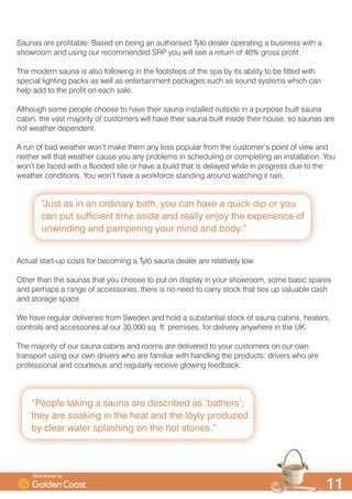 ´3HRSOH WDNLQJ D VDXQD DUH GHVFULEHG DV ¶EDWKHUV·
WKH DUH VRDNLQJ LQ WKH KHDW DQG WKH O|O SURGXFHG
E FOHDU ZDWHU VSODVKLQJ RQ WKH KRW VWRQHVµ
´-XVW DV LQ DQ RUGLQDU EDWK RX FDQ KDYH D TXLFN GLS RU RX
FDQ SXW VXIILFLHQW WLPH DVLGH DQG UHDOO HQMR WKH H[SHULHQFH RI
XQZLQGLQJ DQG SDPSHULQJ RXU PLQG DQG ERGµ

6DXQDV DUH SURILWDEOH %DVHG RQ EHLQJ DQ DXWKRULVHG 7O| GHDOHU RSHUDWLQJ D EXVLQHVV ZLWK D
VKRZURRP DQG XVLQJ RXU UHFRPPHQGHG 653 RX ZLOO VHH D UHWXUQ RI  JURVV SURILW
7KH PRGHUQ VDXQD LV DOVR IROORZLQJ LQ WKH IRRWVWHSV RI WKH VSD E LWV DELOLW WR EH ILWWHG ZLWK
VSHFLDO OLJKWLQJ SDFNV DV ZHOO DV HQWHUWDLQPHQW SDFNDJHV VXFK DV VRXQG VVWHPV ZKLFK FDQ
KHOS DGG WR WKH SURILW RQ HDFK VDOH
$OWKRXJK VRPH SHRSOH FKRRVH WR KDYH WKHLU VDXQD LQVWDOOHG RXWVLGH LQ D SXUSRVH EXLOW VDXQD
FDELQ WKH YDVW PDMRULW RI FXVWRPHUV ZLOO KDYH WKHLU VDXQD EXLOW LQVLGH WKHLU KRXVH VR VDXQDV DUH
QRW ZHDWKHU GHSHQGHQW
$ UXQ RI EDG ZHDWKHU ZRQ·W PDNH WKHP DQ OHVV SRSXODU IURP WKH FXVWRPHU·V SRLQW RI YLHZ DQG
QHLWKHU ZLOO WKDW ZHDWKHU FDXVH RX DQ SUREOHPV LQ VFKHGXOLQJ RU FRPSOHWLQJ DQ LQVWDOODWLRQ RX
ZRQ·W EH IDFHG ZLWK D IORRGHG VLWH RU KDYH D EXLOG WKDW LV GHODHG ZKLOH LQ SURJUHVV GXH WR WKH
ZHDWKHU FRQGLWLRQV RX ZRQ·W KDYH D ZRUNIRUFH VWDQGLQJ DURXQG ZDWFKLQJ LW UDLQ
$FWXDO VWDUWXS FRVWV IRU EHFRPLQJ D 7O| VDXQD GHDOHU DUH UHODWLYHO ORZ
2WKHU WKDQ WKH VDXQDV WKDW RX FKRRVH WR SXW RQ GLVSOD LQ RXU VKRZURRP VRPH EDVLF VSDUHV
DQG SHUKDSV D UDQJH RI DFFHVVRULHV WKHUH LV QR QHHG WR FDUU VWRFN WKDW WLHV XS YDOXDEOH FDVK
DQG VWRUDJH VSDFH
:H KDYH UHJXODU GHOLYHULHV IURP 6ZHGHQ DQG KROG D VXEVWDQWLDO VWRFN RI VDXQD FDELQV KHDWHUV
FRQWUROV DQG DFFHVVRULHV DW RXU  VT IW SUHPLVHV IRU GHOLYHU DQZKHUH LQ WKH 8.
7KH PDMRULW RI RXU VDXQD FDELQV DQG URRPV DUH GHOLYHUHG WR RXU FXVWRPHUV RQ RXU RZQ
WUDQVSRUW XVLQJ RXU RZQ GULYHUV ZKR DUH IDPLOLDU ZLWK KDQGOLQJ WKH SURGXFWV GULYHUV ZKR DUH
SURIHVVLRQDO DQG FRXUWHRXV DQG UHJXODUO UHFHLYH JORZLQJ IHHGEDFN
6SRQVRUHG E
 