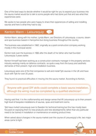 ´$QRQH ZLWK JRRG ', VNLOOV FRXOG FRPSOHWH D EDVLF VDXQD LQVWDOODWLRQ
DOWKRXJK WKH ZLULQJ PXVW EH FRPSOHWHG E D TXDOLILHG HOHFWULFLDQµ

2QH RI WKH EHVW ZDV WR GHFLGH ZKHWKHU LW ZRXOG EH ULJKW IRU RX WR H[SDQG RXU EXVLQHVV LQWR
WKH VDXQD PDUNHW ZRXOG EH WR WDON WR VRPH SHRSOH ZKR KDG GRQH MXVW WKDW DQG VHH ZKDW WKHLU
H[SHULHQFHV ZHUH
:H VSRNH WR WZR SHRSOH ZKR ZHUH KDSS WR VKDUH WKHLU H[SHULHQFHV RI VHOOLQJ DQG LQVWDOOLQJ
VDXQDV DQG KHUH LV ZKDW WKH KDG WR VD
.HQWRQ 0DQQ ² /HLVXUHTXLS
.HQWRQ 0DQQ DORQJ ZLWK KLV PRWKHU /QGD 0DQQ DUH 'LUHFWRUV RI /HLVXUHTXLS D VDXQD VWHDP
DQG VSD EXVLQHVV EDVHG LQ +DPSVKLUH EXW GRLQJ EXVLQHVV WKURXJKRXW WKH FRXQWU
7KH EXVLQHVV ZDV HVWDEOLVKHG LQ  RULJLQDOO DV D SRRO FRQVWUXFWLRQ FRPSDQ ZRUNLQJ
PRVWO LQ WKH PXQLFLSDO VHFWRU
.HQWRQ WRRN RYHU WKH EXVLQHVV LQ  DIWHU WKH GHDWK RI KLV IDWKHU ZKR KDG IRXQGHG
/HLVXUHTXLS  HDUV HDUOLHU
.HQWRQ KLPVHOI KDG EHHQ ZRUNLQJ DV D FRQVWUXFWLRQ FRQWUDFWV PDQDJHU LQ WKH SURSHUW VHUYLFHV
LQGXVWU ZRUNLQJ PDLQO RQ GHIHQFH FRQWUDFWV VR TXLWH D ZD IURP WKH OX[XU DQG DHVWKHWLF
GHPDQGV RI WKHLU SUHVHQW KLJKHQG LQVWDOODWLRQ EXVLQHVV
/HLVXUHTXLS ZHUH RQH RI WKH ILUVW FRPSDQLHV WR VHOO DQG LQVWDOO 7O| VDXQDV LQ WKH 8. DQG KDYH
VWXFN ZLWK 7O| IRU RYHU  HDUV
7KH IRXQG QR SUDFWLFDO GLIILFXOWLHV LQ PRYLQJ LQWR WKH VDXQD PDUNHW $FFRUGLQJ WR .HQWRQ
+DYLQJ VDLG WKDW LW LV WKH FUDIWVPDQVKLS DQG GHVLJQ VHQVH WKDW OLIW /HLVXUHTXLS XS WR WKHLU SUHVHQW
KLJK OHYHO RI EHVSRNH LQVWDOODWLRQV RI VDXQDV VSDV DQG WUHDWPHQW URRPV
7O| KDYH LQYLWHG /HLVXUHTXLS RYHU WR 6ZHGHQ IRU WHFKQLFDO WUDLQLQJ EXW WKLV KDV PRVWO EHHQ
IRFXVHG RQ H[SRVLQJ WKHP WR QHZ SURGXFWV DQG QHZ GHYHORSPHQWV UDWKHU WKDQ DQ SDUWLFXODU
QHHG WR EH WUDLQHG LQ LQVWDOODWLRQ RU PDLQWHQDQFH RQ H[LVWLQJ SURGXFW OLQHV
:KHQ DVNHG DERXW FKDQJHV LQ WKH VDXQD PDUNHW RYHU WKH FRXUVH RI /HLVXUHTXLS·V OLIH WZR PDMRU
DUHDV FDPH WR OLJKW
6SRQVRUHG E
 