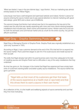 ´1LJHO WHOOV XV WKDW PRVW RI KLV FXVWRPHUV JHW WKHLU ILUVW WDVWH
RI WKH VDXQD H[SHULHQFH DW D KHDOWK FOXE RU VSD KRWHO DQG WKDW
WKLV GULYHV WKHP WR ZDQW D VDXQD LQ WKHLU RZQ KRPHµ

¶:KHQ ZH VWDUWHG LW ZDV LQ WKH SUHLQWHUQHW GDV· VDV .HQWRQ ¶$QG RXU PDUNHWLQJ ZDV DOPRVW
HQWLUHO EDVHG RQ WKH HOORZ 3DJHV·
/HLVXUHTXLS QRZ KDYH D ZHOO GHVLJQHG DQG RSWLPLVHG ZHEVLWH DQG LQGHHG .HQWRQ·V DGYLFH IRU
DQRQH HQWHULQJ WKH VDXQD PDUNHW ZDV WR SD VSHFLDO DWWHQWLRQ WR LQWHUQHW PDUNHWLQJ ZLWK JRRG
ZHE GHVLJQ JUHDW 6(2 DQG D FOHYHU XVH RI $G:RUGV
7KH VHFRQG FKDQJH WKDW .HQWRQ KDG QRWLFHG ZDV WKDW LQ KLV H[SHULHQFH WKH WRSHQG RI WKH
PDUNHW ZDV WKH DUHD WKDW ZDV UDSLGO H[SDQGLQJ ZLWK PRUH DQG PRUH FOLHQWV ZDQWLQJ EHVSRNH
LQVWDOODWLRQV WKDW LQFOXGHG VSD VWHDP URRPV DQG WUHDWPHQW URRPV .HQWRQ VHHV WKLV WR EH WUXH
IRU ERWK WKH GRPHVWLF DQG FRPPHUFLDO PDUNHW DQG DV D WUXWK IRU WKH HQWLUH FRXQWU QRW MXVW WKH
DIIOXHQW VRXWKHDVW
1LJHO *UD ² *UDIR[ 6ZLPPLQJ 3RROV /WG
1LJHO *UD LV 0DQDJLQJ 'LUHFWRU RI *UDIR[ 3RROV *UDIR[ 3RROV ZDV RULJLQDOO HVWDEOLVKHG DV D
¶SRRO RQO· EXVLQHVV LQ 
$FFRUGLQJ WR 1LJHO LW ZDV FXVWRPHU GHPDQG DW WKH HQG RI WKH ·V WKDW OHG KLP WR H[SDQG LQWR
WKH VDXQD PDUNHW 3RRO FXVWRPHUV EHJDQ WR DVN KLP LI KH FRXOG VRXUFH DQG LQVWDOO VDXQDV IRU
WKHP DV ZHOO
7KH VNLOOV WKDW 1LJHO DOUHDG KDG ZLWKLQ KLV SRRO EXVLQHVV ZHUH PRUH WKDQ DGHTXDWH WR WKH WDVN
RI LQVWDOOLQJ VDXQDV DQG *UDIR[ 3RROV KDG QR GLIILFXOWLHV LQ DQ RI WKH HDUO LQVWDOODWLRQV WKDW WKH
XQGHUWRRN
$V WLPH KDV JRQH RQ WKH FKDQJHV LQ WKH PDUNHW WKDW 1LJHO KDV H[SHULHQFHG KDYH VLPSO EHHQ
RQHV RI FXVWRPHUV ZDQWLQJ EHWWHU DQG EHWWHU TXDOLW VDXQD LQVWDOODWLRQV 7KH VDXQD PDUNHW KDV
JRQH XSPDUNHW
$V D UHIOHFWLRQ RI WKLV LW LV WKH KHDOWK DQG ZHOOEHLQJ DVSHFWV RI VDXQD RZQHUVKLS DQG XVH WKDW
WKH ILQG PRVW PRWLYDWLQJ
6SRQVRUHG E
 