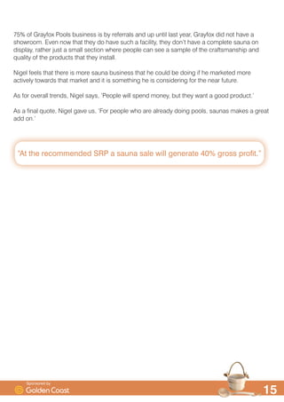 ´$W WKH UHFRPPHQGHG 653 D VDXQD VDOH ZLOO JHQHUDWH  JURVV SURILWµ

 RI *UDIR[ 3RROV EXVLQHVV LV E UHIHUUDOV DQG XS XQWLO ODVW HDU *UDIR[ GLG QRW KDYH D
VKRZURRP (YHQ QRZ WKDW WKH GR KDYH VXFK D IDFLOLW WKH GRQ·W KDYH D FRPSOHWH VDXQD RQ
GLVSOD UDWKHU MXVW D VPDOO VHFWLRQ ZKHUH SHRSOH FDQ VHH D VDPSOH RI WKH FUDIWVPDQVKLS DQG
TXDOLW RI WKH SURGXFWV WKDW WKH LQVWDOO
1LJHO IHHOV WKDW WKHUH LV PRUH VDXQD EXVLQHVV WKDW KH FRXOG EH GRLQJ LI KH PDUNHWHG PRUH
DFWLYHO WRZDUGV WKDW PDUNHW DQG LW LV VRPHWKLQJ KH LV FRQVLGHULQJ IRU WKH QHDU IXWXUH
$V IRU RYHUDOO WUHQGV 1LJHO VDV ¶3HRSOH ZLOO VSHQG PRQH EXW WKH ZDQW D JRRG SURGXFW·
$V D ILQDO TXRWH 1LJHO JDYH XV ¶)RU SHRSOH ZKR DUH DOUHDG GRLQJ SRROV VDXQDV PDNHV D JUHDW
DGG RQ·
6SRQVRUHG E
 