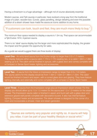 ´,I FXVWRPHUV FDQ ORRN WRXFK DQG IHHO WKH DUH PXFK PRUH OLNHO WR EXµ
´6DXQDV DUH FHUWDLQO YHU SRSXODU DQG ULJKWO VR $ VDXQD ZLOO KHOS
RX UHOD[ LW FDQ EH SDUW RI RXU KHDOWK OLIHVWOH RU VRFLDO ZKLUOµ

+DYLQJ D VKRZURRP LV D KXJH DGYDQWDJH ² DOWKRXJK QRW RI FRXUVH DEVROXWHO HVVHQWLDO
0RGHUQ VDXQDV DQG 7O| VDXQDV LQ SDUWLFXODU KDYH HYROYHG D ORQJ ZD IURP WKH WUDGLWLRQDO
LPDJH RI D SODLQ ZRRGHQ ER[ XUYHV JODVV SDQHOOLQJ GHVLJQ GHWDLOLQJ DQG HYHQ WKH SRVVLEOH
DGGLWLRQ RI D VWHDP VKRZHU KDYH PDGH WKH VDXQD DQ LFRQLF DGGLWLRQ WR DQ KRPH
7KH PLQLPXP IORRU VSDFH QHHGHG WR GLVSOD D VDXQD LV P VT 7KDW VSDFH FDQ DFFRPPRGDWH
D 7O| (YROYH  SHUVRQ VDXQD
7KHUH LV QR ¶LGHDO· VDXQD GLVSOD EXW WKH ODUJHU DQG PRUH VRSKLVWLFDWHG WKH GLVSOD WKH JUHDWHU
WKH LPSDFW DQG WKH JUHDWHU WKH RSSRUWXQLW IRU VDOHV
$V D JXLGH ZH ZRXOG VXJJHVW WKHUH DUH WKUHH OHYHOV RI GLVSOD
/HYHO 2QH  $Q HQWUOHYHO VDXQD IURP WKH (YROYH UDQJH QR ODUJHU WKDQ  [  PHWHUV
7KLV GLVSOD IHDWXUHV HLWKHU D VDXQD FDELQ P [ P VHDWLQJ WZR RU D FDELQ P [ P
VHDWLQJ XS WR  7KH FDELQ ZLOO EH ILQLVKHG LQ VSUXFH ZLWK D JODVV GRRU DQG FRPHV FRPSOHWH ZLWK
D RPSDFW RU 6HQVH 6SRUW KHDWHU OLJKWLQJ DQG DFFHVVRULHV
/HYHO 7ZR ² $ VDXQD IURP WKH 9LVLRQ RU ,PSUHVVLRQ UDQJH QR ODUJHU WKDQ  [  PHWHUV
7KH VDXQD FDELQV IRU WKLV GLVSOD ZRXOG EH IURP P [ P RU P [ P 7KH FDELQ
ZRXOG EH ILQLVKHG LQ EHHFK DQG DVSHQ ZLWK D FXUYHG JODVV GRRU DQG JOD]LQJ 7KH KDYH IHDWXUH
OLJKWLQJ LQWHUQDOO DQG H[WHUQDOO DQG FRPH FRPSOHWH ZLWK D FRPSDFW RU 6HQVH 6SRUW KHDWHU
/HYHO 7KUHH  $ VDXQD IURP WKH ,PSUHVVLRQ UDQJH SOXV DQ ,PSUHVVLRQ VWHDP VKRZHU )RU WKLV
GLVSOD RX VKRXOG DOORZ XS WR  [  PHWHUV IRU WKH VDXQD DQG  [  PHWHUV IRU WKH VWHDP
VKRZHU 7KH ,PSUHVVLRQ VDXQD FDELQ LV ILQLVKHG LQ DVSHQ DQG EXUQW DVK ZLWK D JODVV GRRU DQG
H[WHQVLYH JOD]HG ZDOO SDQHOV FRPSOHWH ZLWK GHFRUDWLYH ORXYHUV ,W DOVR KDV LQWHUQDO IHDWXUH
OLJKWLQJ RPSDFW KHDWHU DQG DFFHVVRULHV 7KH VWHDP VKRZHU LV GHVLJQHG IRU WKH FRUQHU RI D
URRP DQG LQFRUSRUDWHV D VKRZHU PL[HU DQG VWHDP JHQHUDWRU
6SRQVRUHG E
 