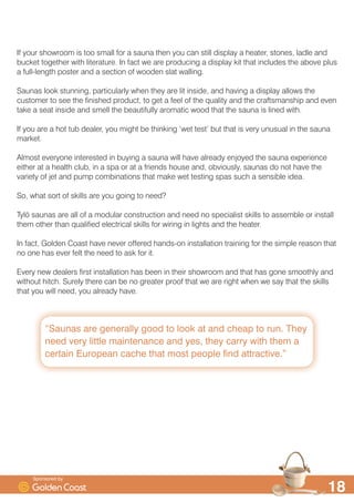 ´6DXQDV DUH JHQHUDOO JRRG WR ORRN DW DQG FKHDS WR UXQ 7KH
QHHG YHU OLWWOH PDLQWHQDQFH DQG HV WKH FDUU ZLWK WKHP D
FHUWDLQ (XURSHDQ FDFKH WKDW PRVW SHRSOH ILQG DWWUDFWLYHµ

,I RXU VKRZURRP LV WRR VPDOO IRU D VDXQD WKHQ RX FDQ VWLOO GLVSOD D KHDWHU VWRQHV ODGOH DQG
EXFNHW WRJHWKHU ZLWK OLWHUDWXUH ,Q IDFW ZH DUH SURGXFLQJ D GLVSOD NLW WKDW LQFOXGHV WKH DERYH SOXV
D IXOOOHQJWK SRVWHU DQG D VHFWLRQ RI ZRRGHQ VODW ZDOOLQJ
6DXQDV ORRN VWXQQLQJ SDUWLFXODUO ZKHQ WKH DUH OLW LQVLGH DQG KDYLQJ D GLVSOD DOORZV WKH
FXVWRPHU WR VHH WKH ILQLVKHG SURGXFW WR JHW D IHHO RI WKH TXDOLW DQG WKH FUDIWVPDQVKLS DQG HYHQ
WDNH D VHDW LQVLGH DQG VPHOO WKH EHDXWLIXOO DURPDWLF ZRRG WKDW WKH VDXQD LV OLQHG ZLWK
,I RX DUH D KRW WXE GHDOHU RX PLJKW EH WKLQNLQJ ¶ZHW WHVW· EXW WKDW LV YHU XQXVXDO LQ WKH VDXQD
PDUNHW
$OPRVW HYHURQH LQWHUHVWHG LQ EXLQJ D VDXQD ZLOO KDYH DOUHDG HQMRHG WKH VDXQD H[SHULHQFH
HLWKHU DW D KHDOWK FOXE LQ D VSD RU DW D IULHQGV KRXVH DQG REYLRXVO VDXQDV GR QRW KDYH WKH
YDULHW RI MHW DQG SXPS FRPELQDWLRQV WKDW PDNH ZHW WHVWLQJ VSDV VXFK D VHQVLEOH LGHD
6R ZKDW VRUW RI VNLOOV DUH RX JRLQJ WR QHHG
7O| VDXQDV DUH DOO RI D PRGXODU FRQVWUXFWLRQ DQG QHHG QR VSHFLDOLVW VNLOOV WR DVVHPEOH RU LQVWDOO
WKHP RWKHU WKDQ TXDOLILHG HOHFWULFDO VNLOOV IRU ZLULQJ LQ OLJKWV DQG WKH KHDWHU
,Q IDFW *ROGHQ RDVW KDYH QHYHU RIIHUHG KDQGVRQ LQVWDOODWLRQ WUDLQLQJ IRU WKH VLPSOH UHDVRQ WKDW
QR RQH KDV HYHU IHOW WKH QHHG WR DVN IRU LW
(YHU QHZ GHDOHUV ILUVW LQVWDOODWLRQ KDV EHHQ LQ WKHLU VKRZURRP DQG WKDW KDV JRQH VPRRWKO DQG
ZLWKRXW KLWFK 6XUHO WKHUH FDQ EH QR JUHDWHU SURRI WKDW ZH DUH ULJKW ZKHQ ZH VD WKDW WKH VNLOOV
WKDW RX ZLOO QHHG RX DOUHDG KDYH
6SRQVRUHG E
 