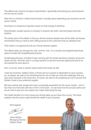 7KLV H%RRN ZDV PHDQW WR EH DERXW GLYHUVLILFDWLRQ VSHFLILFDOO GLYHUVLILQJ RXU SRRO EXVLQHVV
LQWR WKH VDXQD PDUNHW
1RZ WKDW LW LV ILQLVKHG , UHDOLVH WKDW WKH ERRN LV DFWXDOO DERXW H[SDQGLQJ RXU EXVLQHVV LQWR WKH
VDXQD PDUNHW
$QG WKHUH LV D VLPSOH EXW LPSRUWDQW UHDVRQ IRU WKDW FKDQJH RI GHILQLWLRQ
'LYHUVLILFDWLRQ XVXDOO UHTXLUHV D FRPSDQ WR DFTXLUH QHZ VNLOOV QHZ WHFKQLTXHV DQG QHZ
IDFLOLWLHV
7KH ZKROH SRLQW RI WKLV H%RRN LV WKDW RX DOPRVW FHUWDLQO DOUHDG KDYH DOO WKH VNLOOV WHFKQLTXHV
DQG IDFLOLWLHV WKDW RX QHHG WR VWDUW VHOOLQJ VDXQDV WR WKH FXVWRPHUV WKDW RX DOUHDG NQRZ
7KDW PDNHV LW DQ RSSRUWXQLW WKDW RX VKRXOG FHUWDLQO H[SORUH
7KLV H%RRN WDNHV RX WKURXJK WKH ¶ZK· DQG WKH ¶KRZ· ,W·V D VLPSOH DQG VWUDLJKWIRUZDUG ERRN
DERXW D VLPSOH DQG VWUDLJKWIRUZDUG SURFHVV
$V 0DQDJLQJ 'LUHFWRU RI *ROGHQ RDVW ZRUNLQJ ZLWK WKH ZKROH ZHW OHLVXUH LQGXVWU DFURVV WKH
ZKROH FRXQWU , IHOW WKDW , ZDV LQ D XQLTXH SRVLWLRQ WR VHH WKLV EXVLQHVV RSSRUWXQLW DQG WR WU
DQG VSUHDG WKH ZRUG DERXW LW
$QG RI FRXUVH WKHUH LV DQRWKHU UHDVRQ EHKLQG WKLV ERRN DV ZHOO
, ZDQW RXU EXVLQHVV *ROGHQ RDVW WR WKULYH DQG RXU VXFFHVV LV GHSHQGDQW RQ RXU VXFFHVV
VR DV DOZDV ZH ZDQW WR GR HYHUWKLQJ WKDW ZH FDQ WR KHOS RX PHHW WKH FKDOOHQJHV WKDW RX
IDFH DQG WR SURVSHU LQ WKH IXWXUH DQG RI FRXUVH ZH ZDQW WR GR HYHUWKLQJ ZH FDQ WR HQVXUH WKDW
*ROGHQ RDVW LV RXU SUHIHUUHG VXSSOLHU
:H KDYH ZRUNHG ZLWK SHRSOH ZKR KDYH VXFFHVVIXOO H[SDQGHG LQWR WKH VDXQD PDUNHW ² DQG LQ
IDFW WKHUH DUH LQWHUYLHZV ZLWK WZR RI WKHP LQ WKH ERRN ² VR ZH NQRZ KRZ WKH SURFHVV ZRUNV DQG
ZH DUH KHUH WR JLYH RX DQ VXSSRUW RX PLJKW QHHG DORQJ WKH ZD
7KH KHDOWK EHQHILWV RI D KRPH VDXQD DUH GULYLQJ VDOHV XS DQG GRZQ WKH FRXQWU 7KLV ERRN
H[SODLQV KRZ WKH VDXQD PLJKW EHQHILW WKH KHDOWK RI RXU EXVLQHVV
.LQG UHJDUGV
-DPLH $GDPV
0DQDJLQJ 'LUHFWRU
*ROGHQ RDVW
 