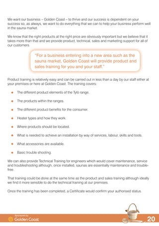 ´)RU D EXVLQHVV HQWHULQJ LQWR D QHZ DUHD VXFK DV WKH
VDXQD PDUNHW *ROGHQ RDVW ZLOO SURYLGH SURGXFW DQG
VDOHV WUDLQLQJ IRU RX DQG RXU VWDIIµ

:H ZDQW RXU EXVLQHVV ² *ROGHQ RDVW ² WR WKULYH DQG RXU VXFFHVV LV GHSHQGHQW RQ RXU
VXFFHVV VR DV DOZDV ZH ZDQW WR GR HYHUWKLQJ WKDW ZH FDQ WR KHOS RXU EXVLQHVV SHUIRUP ZHOO
LQ WKH VDXQD PDUNHW
:H NQRZ WKDW WKH ULJKW SURGXFWV DW WKH ULJKW SULFH DUH REYLRXVO LPSRUWDQW EXW ZH EHOLHYH WKDW LW
WDNHV PRUH WKDQ WKDW DQG ZH SURYLGH SURGXFW WHFKQLFDO VDOHV DQG PDUNHWLQJ VXSSRUW IRU DOO RI
RXU FXVWRPHUV
3URGXFW WUDLQLQJ LV UHODWLYHO HDV DQG FDQ EH FDUULHG RXW LQ OHVV WKDQ D GD E RXU VWDII HLWKHU DW
RXU SUHPLVHV RU KHUH DW *ROGHQ RDVW 7KH WUDLQLQJ FRYHUV
7KH GLIIHUHQW SURGXFW HOHPHQWV RI WKH 7O| UDQJH
7KH SURGXFWV ZLWKLQ WKH UDQJHV
7KH GLIIHUHQW SURGXFW EHQHILWV IRU WKH FRQVXPHU
+HDWHU WSHV DQG KRZ WKH ZRUN
:KHUH SURGXFWV VKRXOG EH ORFDWHG
:KDW LV QHHGHG WR DFKLHYH DQ LQVWDOODWLRQ E ZD RI VHUYLFHV ODERXU VNLOOV DQG WRROV
:KDW DFFHVVRULHV DUH DYDLODEOH
%DVLF WURXEOH VKRRWLQJ
:H FDQ DOVR SURYLGH 7HFKQLFDO 7UDLQLQJ IRU HQJLQHHUV ZKLFK ZRXOG FRYHU PDLQWHQDQFH VHUYLFH
DQG WURXEOHVKRRWLQJ DOWKRXJK RQFH LQVWDOOHG VDXQDV DUH HVVHQWLDOO PDLQWHQDQFH DQG WURXEOH
IUHH
7KDW WUDLQLQJ FRXOG EH GRQH DW WKH VDPH WLPH DV WKH SURGXFW DQG VDOHV WUDLQLQJ DOWKRXJK LGHDOO
ZH ILQG LW PRUH VHQVLEOH WR GR WKH WHFKQLFDO WUDLQLQJ DW RXU SUHPLVHV
2QFH WKH WUDLQLQJ KDV EHHQ FRPSOHWHG D HUWLILFDWH ZRXOG FRQILUP RXU DXWKRULVHG VWDWXV
6SRQVRUHG E
 