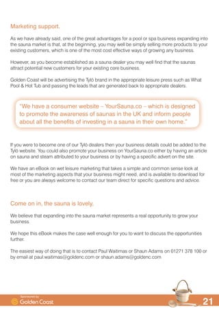 ´:H KDYH D FRQVXPHU ZHEVLWH ² RXU6DXQDFR ² ZKLFK LV GHVLJQHG
WR SURPRWH WKH DZDUHQHVV RI VDXQDV LQ WKH 8. DQG LQIRUP SHRSOH
DERXW DOO WKH EHQHILWV RI LQYHVWLQJ LQ D VDXQD LQ WKHLU RZQ KRPHµ

0DUNHWLQJ VXSSRUW
$V ZH KDYH DOUHDG VDLG RQH RI WKH JUHDW DGYDQWDJHV IRU D SRRO RU VSD EXVLQHVV H[SDQGLQJ LQWR
WKH VDXQD PDUNHW LV WKDW DW WKH EHJLQQLQJ RX PD ZHOO EH VLPSO VHOOLQJ PRUH SURGXFWV WR RXU
H[LVWLQJ FXVWRPHUV ZKLFK LV RQH RI WKH PRVW FRVW HIIHFWLYH ZDV RI JURZLQJ DQ EXVLQHVV
+RZHYHU DV RX EHFRPH HVWDEOLVKHG DV D VDXQD GHDOHU RX PD ZHOO ILQG WKDW WKH VDXQDV
DWWUDFW SRWHQWLDO QHZ FXVWRPHUV IRU RXU H[LVWLQJ FRUH EXVLQHVV
*ROGHQ RDVW ZLOO EH DGYHUWLVLQJ WKH 7O| EUDQG LQ WKH DSSURSULDWH OHLVXUH SUHVV VXFK DV :KDW
3RRO +RW 7XE DQG SDVVLQJ WKH OHDGV WKDW DUH JHQHUDWHG EDFN WR DSSURSULDWH GHDOHUV
,I RX ZHUH WR EHFRPH RQH RI RXU 7O| GHDOHUV WKHQ RXU EXVLQHVV GHWDLOV FRXOG EH DGGHG WR WKH
7O| ZHEVLWH RX FRXOG DOVR SURPRWH RXU EXVLQHVV RQ RXU6DXQDFR HLWKHU E KDYLQJ DQ DUWLFOH
RQ VDXQD DQG VWHDP DWWULEXWHG WR RXU EXVLQHVV RU E KDYLQJ D VSHFLILF DGYHUW RQ WKH VLWH
:H KDYH DQ H%RRN RQ ZHW OHLVXUH PDUNHWLQJ WKDW WDNHV D VLPSOH DQG FRPPRQ VHQVH ORRN DW
PRVW RI WKH PDUNHWLQJ DVSHFWV WKDW RXU EXVLQHVV PLJKW QHHG DQG LV DYDLODEOH WR GRZQORDG IRU
IUHH RU RX DUH DOZDV ZHOFRPH WR FRQWDFW RXU WHDP GLUHFW IRU VSHFLILF TXHVWLRQV DQG DGYLFH
RPH RQ LQ WKH VDXQD LV ORYHO
:H EHOLHYH WKDW H[SDQGLQJ LQWR WKH VDXQD PDUNHW UHSUHVHQWV D UHDO RSSRUWXQLW WR JURZ RXU
EXVLQHVV
:H KRSH WKLV H%RRN PDNHV WKH FDVH ZHOO HQRXJK IRU RX WR ZDQW WR GLVFXVV WKH RSSRUWXQLWLHV
IXUWKHU
7KH HDVLHVW ZD RI GRLQJ WKDW LV WR FRQWDFW 3DXO :DLWLPDV RU 6KDXQ $GDPV RQ    RU
E HPDLO DW SDXOZDLWLPDV#JROGHQFFRP RU VKDXQDGDPV#JROGHQFFRP
6SRQVRUHG E
 