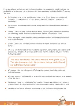 ´:H KDYH D GHGLFDWHG 7O| EUDQG ZHE VLWH ZZZWOROLIHFRXN
7KLV VLWH VKRZFDVHV ERWK WKH SURGXFWV WKDW DUH DYDLODEOH DQG
RXU DXWKRULVHG 7O| GHDOHUVµ

,I RX DUH JRLQJ WR JHW LQWR VDXQD DQG VWHDP VDOHV WKHQ RX PD ZDQW WR FKHFN WKH EUDQG RX
DUH ORRNLQJ DW LV PRUH WKDQ MXVW D QDPH DQG KDV VRPH VXEVWDQFH EHKLQG LW  *ROGHQ RDVW DQG
7O| KDYH
7O| KDV EHHQ VROG IRU WKH SDVW  HDUV LQ WKH 8. E *ROGHQ RDVW DQ HVWDEOLVKHG
GLVWULEXWRU WR WKH :HW /HLVXUH LQGXVWU ZLWK D HDU WUDFN UHFRUG RI JURZWK DQG
LQQRYDWLRQ
7O| KDV RYHU  HDUV H[SHULHQFH LQ WKH GHVLJQ DQG PDQXIDFWXUH RI VDXQD DQG VWHDP
SURGXFWV
*ROGHQ RDVW LV DFWLYHO LQYROYHG ZLWK WKH %ULWLVK 6ZLPPLQJ 3RRO )HGHUDWLRQ DQG ZURWH
WKH 6ZLPPLQJ 3RRO $OOLHG 7UDGHV $VVRFLDWLRQ 63$7$ 