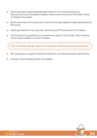 VWDQGDUGV IRU VDXQD
7O| LV WKH ODUJHVW VDXQD PDQXIDFWXUHU LQ 6FDQGLQDYLD DQG WKH RQO RQH WR SURGXFH WKHLU
RZQ KHDWHU HOHPHQWV
*ROGHQ RDVW LV WKH RQO 7O| HUWLILHG GLVWULEXWRU LQ WKH 8. DQG RQH RI MXVW D IHZ LQ
(XURSH
:H NHHS VXEVWDQWLDO VWRFN RI FDELQV URRPV HTXLSPHQW FRPSRQHQWV DFFHVVRULHV DQG
VSDUHV LQ RXU VT IW SUHPLVHV DQG UHFHLYH PRQWKO FRQWDLQHU GHOLYHULHV IURP WKH
IDFWRU LQ 6ZHGHQ
:H SURYLGH WUDLQLQJ RQ DOO DVSHFWV RI 7O| FRYHULQJ SURGXFW NQRZOHGJH VDOHV DQG
WHFKQLFDO VXSSRUW
:H KDYH D WHDP RI VWDII DYDLODEOH WR SURYLGH IXOO VDOHV DQG WHFKQLFDO EDFNXS RQ DOO DVSHFWV
RI WKH 7O| EUDQG
'HDOHUV DUH LQYLWHG WR WKH IDFWRU LQ 6ZHGHQ ZKHUH WKH FDQ H[SHULHQFH WKH TXDOLW DQG
SURIHVVLRQDOLVP RI WKH 7O| EXVLQHVV DQG VDXQD DQG VWHDP URRP SURGXFWLRQ ILUVW KDQG
'HDOHU·V WHFKQLFDO VWDII DUH LQYLWHG WR 7UDLQLQJ DPSV DW WKH 7O| IDFWRU LQ 6ZHGHQ
6SRQVRUHG E
 