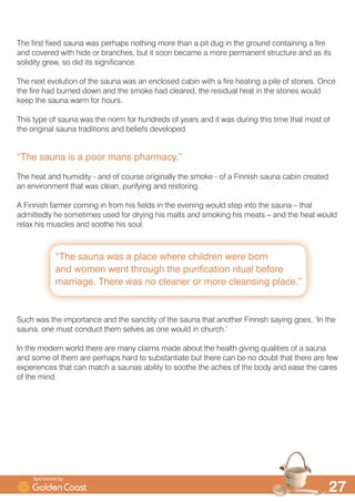 ´,W·V FHUWDLQO WUXH WR VD WKDW WKH VDXQD LWVHOI KDV
HQWHUHG LQWR WKH %ULWLVK FXOWXUH DQG OLIHVWOHµ
´6NLQV DQG KLGHV ZRXOG EH XVHG WR PDNH D WHQW LQVLGH
ZKLFK D ILUH ZRXOG SURYLGH KHDW DQG ZDWHU ZRXOG SURYLGH
¶O|O· ² WKH EXUVW RI VWHDP WKDW FOHDQVHV DQG SXULILHVµ

7KH )LQQLVK VDXQD KDV D ORQJ ULFK KHULWDJH DQG NQRZLQJ VRPH RI WKH FXOWXUH DQG WUDGLWLRQV WKDW
LW FRQWDLQV FDQ RQO DGG WR RXU RZQ HQMRPHQW RI WKH VDXQD H[SHULHQFH
6DXQD SURQRXQFHG ¶VRZ UKPHV ZLWK ZRZ 