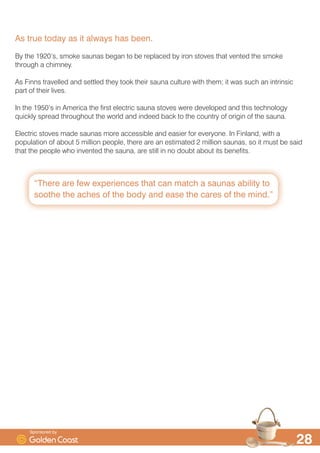 QDK·
7KH )LQQLVK ZRUG ¶VDXQD· PHDQLQJ D EDWK RU EDWKKRXVH LV DSSDUHQWO WKH RQO )LQQLVK ZRUG WKDW
KDV HQWHUHG WKH (QJOLVK ODQJXDJH
$QRQH ZKR KDV HYHU WDNHQ D VDXQD FDQ GHILQLWHO UHPHPEHU WKDW VHQVH RI KHDW WKDW VHHPV WR
VLQN ULJKW GRZQ WR RXU ERQHV WKDW LQFUHGLEOH IHHOLQJ RI ZHOOEHLQJ WKDW FRPHV IURP EHLQJ LQ VXFK
D FOHDQVLQJ VSDFH WKH VPHOO RI FHGDU DQG WKDW EXUVW RI VZHDW RQ RXU VNLQ ZKHQ ZDWHU LV ILUVW
WKURZQ RQWR WKH VWRQHV
%DWKLQJ LQ D VDXQD LV D WUXO XQLTXH H[SHULHQFH DQG LW·V QR VXUSULVH WKDW LW KDV EHHQ SRSXODU IRU
RYHU D WKRXVDQG HDUV
%DFN LQ WKH PLVWV RI WLPH«
7KH )LQQV ZHUH RULJLQDOO D QRPDGLF SHRSOH DQG WKH ILUVW ¶VDXQD· ZDV SUREDEO PXFK PRUH DNLQ
WR D 1RUWK $PHULFDQ VZHDW ORGJH
,Q WKRVH WLPHV WKH VLPSOH VWDWH RI EHLQJ ZDUP DQG FOHDQ ZDV VR UDUH WKDW LW FHUWDLQO DWWDLQHG
JUHDW VLJQLILFDQFH
$V WKH )LQQV FHDVHG WR ZDQGHU DQG EHJDQ WR VHWWOH WKH VDXQD EHJDQ WR FKDQJH LQWR VRPHWKLQJ
PRUH VWUXFWXUHG DQG SHUPDQHQW
6SRQVRUHG E
 