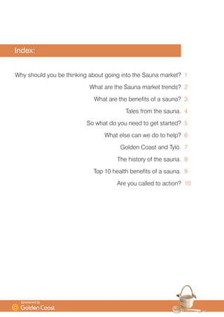 ,QGH[
:K VKRXOG RX EH WKLQNLQJ DERXW JRLQJ LQWR WKH 6DXQD PDUNHW
:KDW DUH WKH 6DXQD PDUNHW WUHQGV
:KDW DUH WKH EHQHILWV RI D VDXQD
7DOHV IURP WKH VDXQD
6R ZKDW GR RX QHHG WR JHW VWDUWHG
:KDW HOVH FDQ ZH GR WR KHOS
*ROGHQ RDVW DQG 7O|
7KH KLVWRU RI WKH VDXQD
7RS  KHDOWK EHQHILWV RI D VDXQD
$UH RX FDOOHG WR DFWLRQ










6SRQVRUHG E
 