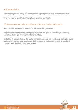 6DXQDV KHOS UHOLHYH VWUHVV
:H DOO VHHP WR OLYH LQ DQ LQFUHDVLQJO VWUHVVIXO ZRUOG DQG KDYH LQFUHDVLQJO VWUHVV ILOOHG OLYHV
3XWWLQJ WLPH DVLGH WR VWHS LQWR RXU VDXQD DQG FORVH WKH GRRU RQ WKDW EXV ZRUOG LV D UHOD[DWLRQ
LQ LWVHOI
7KH KHDW DQG SHDFH DQG TXLHW RI D VDXQD DLGV UHOD[DWLRQ 7KH KHDW UHOD[HV WLUHG PXVFOHV
LPSURYHV FLUFXODWLRQ DQG WKDW VWLPXODWHV WKH UHOHDVH RI HQGRUSKLQV
 $ VDXQD KHOSV RXU ERG WR IOXVK RXW WR[LQV
7KH KXPDQ ERG LV GHVLJQHG WR VZHDW EXW HYHQ WKRXJK ZH OHDG VXFK EXV OLYHV QRW PDQ RI XV
ZRUN XS D VZHDW DOO WKDW RIWHQ
6ZHDW EDWKLQJ LQ D VDXQD UDLVHV WKH ERG·V FRUH WHPSHUDWXUH GLODWHV WKH EORRG YHVVHOV DQG
LQFUHDVHV EORRG IORZ
$V RXU ERG ZDUPV XS RXU VZHDW JODQGV VWDUW WR ZRUN LQ RUGHU WR FRRO RXU ERG GRZQ
6ZHDW LV PRVWO ZDWHU EXW LW FDQ DOVR FRQWDLQ WR[LQV DQG FKHPLFDOV WKDW ZH SLFN XS LQ RXU GDLO
OLYHV DQG WKHVH LPSXULWLHV DUH IOXVKHG IURP RXU ERG
 $ VDXQD FDQ HDVH DFKHV DQG SDLQV LQ PXVFOHV DQG MRLQWV
7KH HQGRUSKLQV WKDW WKH KHDW RI D VDXQD KHOSV UHOHDVH DUH WKH ERG·V QDWXUDO SDLQNLOOHUV DQG FDQ
HDVH WKH SDLQ RI DUWKULWLV DV ZHOO DV VRUHQHVV IURP ZRUN RU H[HUFLVH
7KH LQFUHDVHG EORRG IORZ VSHHGV XS WKH ERG·V QDWXUDO KHDOLQJ SURFHVVHV DQG DOORZV PXVFOHV
DQG MRLQWV WR ZDUP XS DQG UHOD[
 $ VDXQD FDQ KHOS RX KDYH FOHDQHU DQG IUHVKHU ORRNLQJ VNLQ
7KH KHDW RI WKH VDXQD RSHQV RXU SRUHV RX VZHDW DQG WKDW KHOSV FOHDQ RXU VNLQ DQG DLGV WKH
UHPRYDO RI GHDG VNLQ FHOOV
,I RX KDYH GRXEWV DERXW WKLV WU WKLV OLWWOH H[SHULPHQW ,I RX KDYHQ·W KDG D VDXQD IRU D ZKLOH LQ
EHWZHHQ HDFK EDWKLQJ VHVVLRQ UDWKHU WKDQ WDNH D FRROLQJ VKRZHU WKHQ VFUDSH RXU VNLQ ZLWK D
6SRQVRUHG E
 