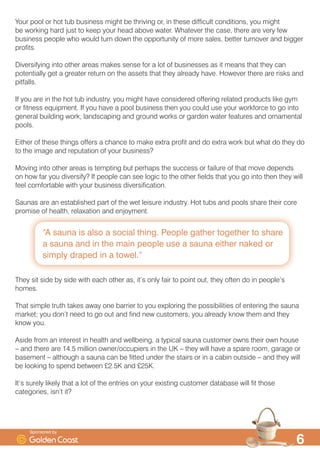 ´$ VDXQD LV DOVR D VRFLDO WKLQJ 3HRSOH JDWKHU WRJHWKHU WR VKDUH
D VDXQD DQG LQ WKH PDLQ SHRSOH XVH D VDXQD HLWKHU QDNHG RU
VLPSO GUDSHG LQ D WRZHOµ

RXU SRRO RU KRW WXE EXVLQHVV PLJKW EH WKULYLQJ RU LQ WKHVH GLIILFXOW FRQGLWLRQV RX PLJKW
EH ZRUNLQJ KDUG MXVW WR NHHS RXU KHDG DERYH ZDWHU :KDWHYHU WKH FDVH WKHUH DUH YHU IHZ
EXVLQHVV SHRSOH ZKR ZRXOG WXUQ GRZQ WKH RSSRUWXQLW RI PRUH VDOHV EHWWHU WXUQRYHU DQG ELJJHU
SURILWV
'LYHUVLILQJ LQWR RWKHU DUHDV PDNHV VHQVH IRU D ORW RI EXVLQHVVHV DV LW PHDQV WKDW WKH FDQ
SRWHQWLDOO JHW D JUHDWHU UHWXUQ RQ WKH DVVHWV WKDW WKH DOUHDG KDYH +RZHYHU WKHUH DUH ULVNV DQG
SLWIDOOV
,I RX DUH LQ WKH KRW WXE LQGXVWU RX PLJKW KDYH FRQVLGHUHG RIIHULQJ UHODWHG SURGXFWV OLNH JP
RU ILWQHVV HTXLSPHQW ,I RX KDYH D SRRO EXVLQHVV WKHQ RX FRXOG XVH RXU ZRUNIRUFH WR JR LQWR
JHQHUDO EXLOGLQJ ZRUN ODQGVFDSLQJ DQG JURXQG ZRUNV RU JDUGHQ ZDWHU IHDWXUHV DQG RUQDPHQWDO
SRROV
(LWKHU RI WKHVH WKLQJV RIIHUV D FKDQFH WR PDNH H[WUD SURILW DQG GR H[WUD ZRUN EXW ZKDW GR WKH GR
WR WKH LPDJH DQG UHSXWDWLRQ RI RXU EXVLQHVV
0RYLQJ LQWR RWKHU DUHDV LV WHPSWLQJ EXW SHUKDSV WKH VXFFHVV RU IDLOXUH RI WKDW PRYH GHSHQGV
RQ KRZ IDU RX GLYHUVLI ,I SHRSOH FDQ VHH ORJLF WR WKH RWKHU ILHOGV WKDW RX JR LQWR WKHQ WKH ZLOO
IHHO FRPIRUWDEOH ZLWK RXU EXVLQHVV GLYHUVLILFDWLRQ
6DXQDV DUH DQ HVWDEOLVKHG SDUW RI WKH ZHW OHLVXUH LQGXVWU +RW WXEV DQG SRROV VKDUH WKHLU FRUH
SURPLVH RI KHDOWK UHOD[DWLRQ DQG HQMRPHQW
7KH VLW VLGH E VLGH ZLWK HDFK RWKHU DV LW·V RQO IDLU WR SRLQW RXW WKH RIWHQ GR LQ SHRSOH·V
KRPHV
7KDW VLPSOH WUXWK WDNHV DZD RQH EDUULHU WR RX H[SORULQJ WKH SRVVLELOLWLHV RI HQWHULQJ WKH VDXQD
PDUNHW RX GRQ·W QHHG WR JR RXW DQG ILQG QHZ FXVWRPHUV RX DOUHDG NQRZ WKHP DQG WKH
NQRZ RX
$VLGH IURP DQ LQWHUHVW LQ KHDOWK DQG ZHOOEHLQJ D WSLFDO VDXQD FXVWRPHU RZQV WKHLU RZQ KRXVH
² DQG WKHUH DUH  PLOOLRQ RZQHURFFXSLHUV LQ WKH 8. ² WKH ZLOO KDYH D VSDUH URRP JDUDJH RU
EDVHPHQW ² DOWKRXJK D VDXQD FDQ EH ILWWHG XQGHU WKH VWDLUV RU LQ D FDELQ RXWVLGH ² DQG WKH ZLOO
EH ORRNLQJ WR VSHQG EHWZHHQ …. DQG ….
,W·V VXUHO OLNHO WKDW D ORW RI WKH HQWULHV RQ RXU H[LVWLQJ FXVWRPHU GDWDEDVH ZLOO ILW WKRVH
FDWHJRULHV LVQ·W LW
6SRQVRUHG E
 