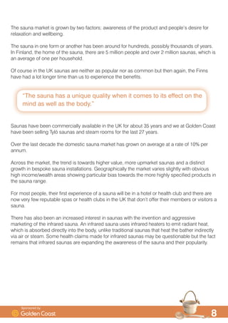 ´7KH VDXQD KDV D XQLTXH TXDOLW ZKHQ LW FRPHV WR LWV HIIHFW RQ WKH
PLQG DV ZHOO DV WKH ERGµ

7KH VDXQD PDUNHW LV JURZQ E WZR IDFWRUV DZDUHQHVV RI WKH SURGXFW DQG SHRSOH·V GHVLUH IRU
UHOD[DWLRQ DQG ZHOOEHLQJ
7KH VDXQD LQ RQH IRUP RU DQRWKHU KDV EHHQ DURXQG IRU KXQGUHGV SRVVLEO WKRXVDQGV RI HDUV
,Q )LQODQG WKH KRPH RI WKH VDXQD WKHUH DUH  PLOOLRQ SHRSOH DQG RYHU  PLOOLRQ VDXQDV ZKLFK LV
DQ DYHUDJH RI RQH SHU KRXVHKROG
2I FRXUVH LQ WKH 8. VDXQDV DUH QHLWKHU DV SRSXODU QRU DV FRPPRQ EXW WKHQ DJDLQ WKH )LQQV
KDYH KDG D ORW ORQJHU WLPH WKDQ XV WR H[SHULHQFH WKH EHQHILWV
6DXQDV KDYH EHHQ FRPPHUFLDOO DYDLODEOH LQ WKH 8. IRU DERXW  HDUV DQG ZH DW *ROGHQ RDVW
KDYH EHHQ VHOOLQJ 7O| VDXQDV DQG VWHDP URRPV IRU WKH ODVW  HDUV
2YHU WKH ODVW GHFDGH WKH GRPHVWLF VDXQD PDUNHW KDV JURZQ RQ DYHUDJH DW D UDWH RI  SHU
DQQXP
$FURVV WKH PDUNHW WKH WUHQG LV WRZDUGV KLJKHU YDOXH PRUH XSPDUNHW VDXQDV DQG D GLVWLQFW
JURZWK LQ EHVSRNH VDXQD LQVWDOODWLRQV *HRJUDSKLFDOO WKH PDUNHW YDULHV VOLJKWO ZLWK REYLRXV
KLJK LQFRPHZHDOWK DUHDV VKRZLQJ SDUWLFXODU ELDV WRZDUGV WKH PRUH KLJKO VSHFLILHG SURGXFWV LQ
WKH VDXQD UDQJH
)RU PRVW SHRSOH WKHLU ILUVW H[SHULHQFH RI D VDXQD ZLOO EH LQ D KRWHO RU KHDOWK FOXE DQG WKHUH DUH
QRZ YHU IHZ UHSXWDEOH VSDV RU KHDOWK FOXEV LQ WKH 8. WKDW GRQ·W RIIHU WKHLU PHPEHUV RU YLVLWRUV D
VDXQD
7KHUH KDV DOVR EHHQ DQ LQFUHDVHG LQWHUHVW LQ VDXQDV ZLWK WKH LQYHQWLRQ DQG DJJUHVVLYH
PDUNHWLQJ RI WKH LQIUDUHG VDXQD $Q LQIUDUHG VDXQD XVHV LQIUDUHG KHDWHUV WR HPLW UDGLDQW KHDW
ZKLFK LV DEVRUEHG GLUHFWO LQWR WKH ERG XQOLNH WUDGLWLRQDO VDXQDV WKDW KHDW WKH EDWKHU LQGLUHFWO
YLD DLU RU VWHDP 6RPH KHDOWK FODLPV PDGH IRU LQIUDUHG VDXQDV PD EH TXHVWLRQDEOH EXW WKH IDFW
UHPDLQV WKDW LQIUDUHG VDXQDV DUH H[SDQGLQJ WKH DZDUHQHVV RI WKH VDXQD DQG WKHLU SRSXODULW
6SRQVRUHG E
 