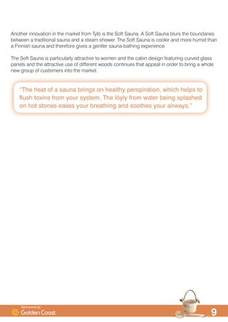 ´7KH KHDW RI D VDXQD EULQJV RQ KHDOWK SHUVSLUDWLRQ ZKLFK KHOSV WR
IOXVK WR[LQV IURP RXU VVWHP 7KH O|O IURP ZDWHU EHLQJ VSODVKHG
RQ KRW VWRQHV HDVHV RXU EUHDWKLQJ DQG VRRWKHV RXU DLUZDVµ

$QRWKHU LQQRYDWLRQ LQ WKH PDUNHW IURP 7O| LV WKH 6RIW 6DXQD $ 6RIW 6DXQD EOXUV WKH ERXQGDULHV
EHWZHHQ D WUDGLWLRQDO VDXQD DQG D VWHDP VKRZHU 7KH 6RIW 6DXQD LV FRROHU DQG PRUH KXPLG WKDQ
D )LQQLVK VDXQD DQG WKHUHIRUH JLYHV D JHQWOHU VDXQDEDWKLQJ H[SHULHQFH
7KH 6RIW 6DXQD LV SDUWLFXODUO DWWUDFWLYH WR ZRPHQ DQG WKH FDELQ GHVLJQ IHDWXULQJ FXUYHG JODVV
SDQHOV DQG WKH DWWUDFWLYH XVH RI GLIIHUHQW ZRRGV FRQWLQXHV WKDW DSSHDO LQ RUGHU WR EULQJ D ZKROH
QHZ JURXS RI FXVWRPHUV LQWR WKH PDUNHW
6SRQVRUHG E
 