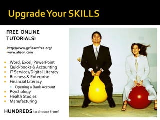 FREE ONLINE
    TUTORIALS!
    •http://www.gcflearnfree.org/
    •www.alison.com


     Word, Excel, PowerPoint
     Quickbooks & Accounting
     IT Services/Digital Literacy
     Business & Enterprise
     Financial Literacy
       Opening a Bank Account
     Psychology
     Health Studies
     Manufacturing

HUNDREDS to choose from!
 