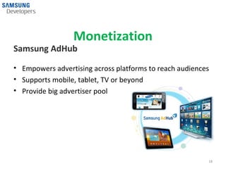 Monetization
Samsung AdHub

• Empowers advertising across platforms to reach audiences
• Supports mobile, tablet, TV or beyond
• Provide big advertiser pool




                                                         18
 