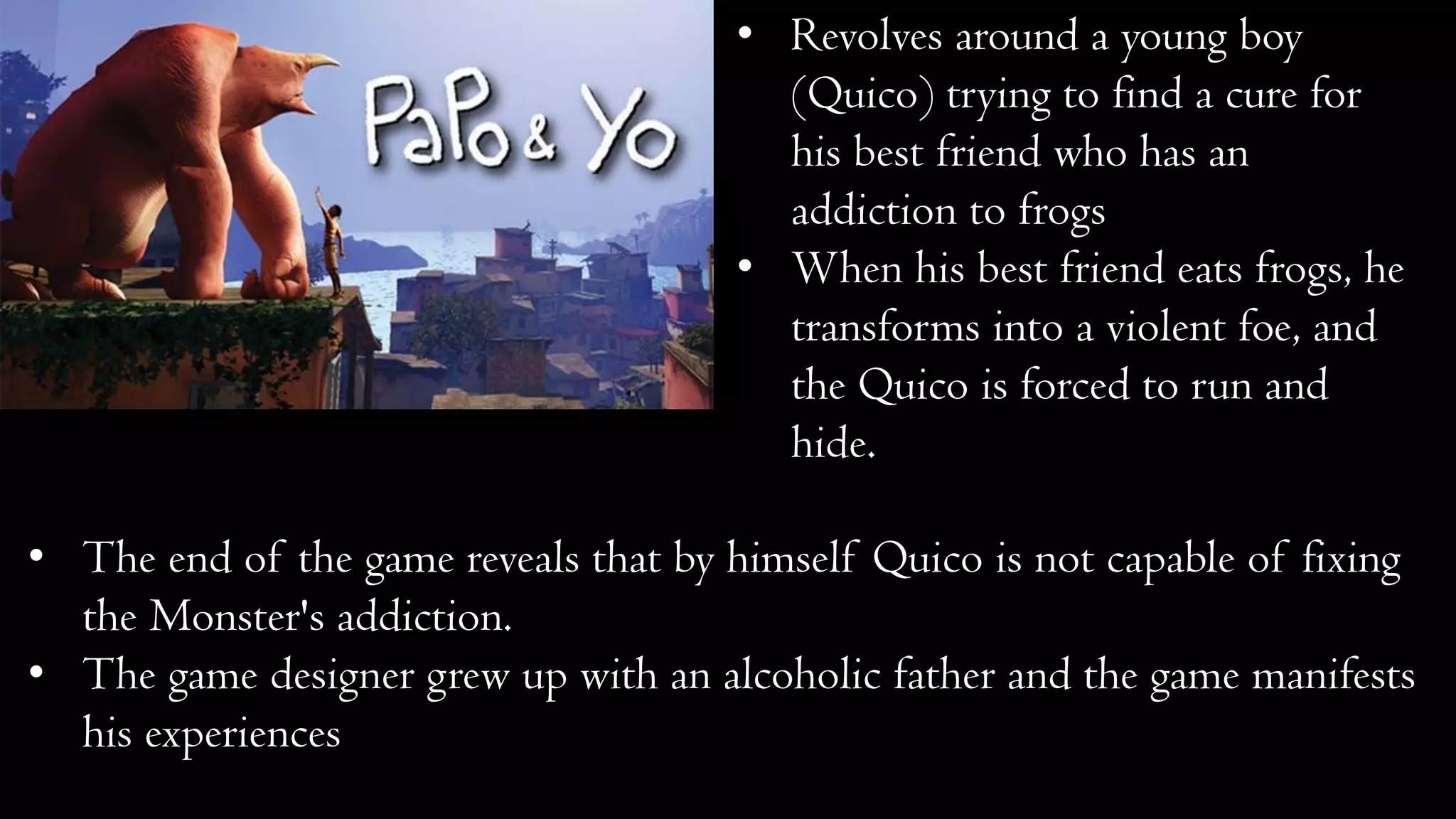 • Revolves around a young boy
(Quico) trying to find a cure for
his best friend who has an
addiction to frogs
• When his best friend eats frogs, he
transforms into a violent foe, and
the Quico is forced to run and
hide.
• The end of the game reveals that by himself Quico is not capable of fixing
the Monster's addiction.
• The game designer grew up with an alcoholic father and the game manifests
his experiences
 