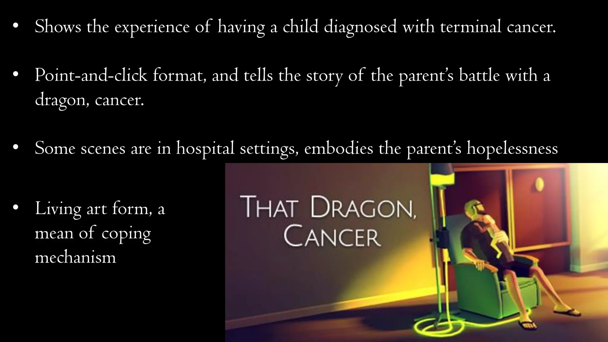 • Shows the experience of having a child diagnosed with terminal cancer.
• Point-and-click format, and tells the story of the parent’s battle with a
dragon, cancer.
• Some scenes are in hospital settings, embodies the parent’s hopelessness
• Living art form, a
mean of coping
mechanism
 