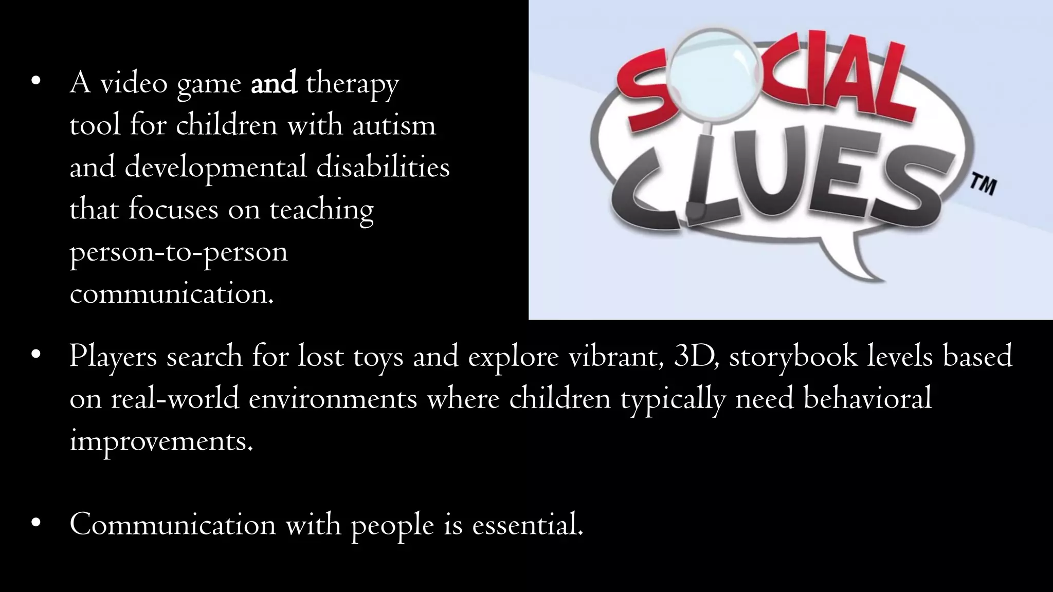 • A video game and therapy
tool for children with autism
and developmental disabilities
that focuses on teaching
person-to-person
communication.
• Players search for lost toys and explore vibrant, 3D, storybook levels based
on real-world environments where children typically need behavioral
improvements.
• Communication with people is essential.
 