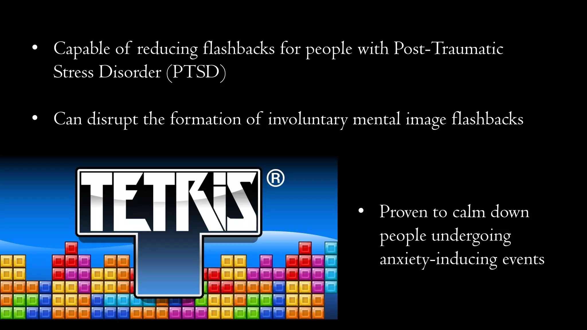 • Capable of reducing flashbacks for people with Post-Traumatic
Stress Disorder (PTSD)
• Can disrupt the formation of involuntary mental image flashbacks
• Proven to calm down
people undergoing
anxiety-inducing events
 
