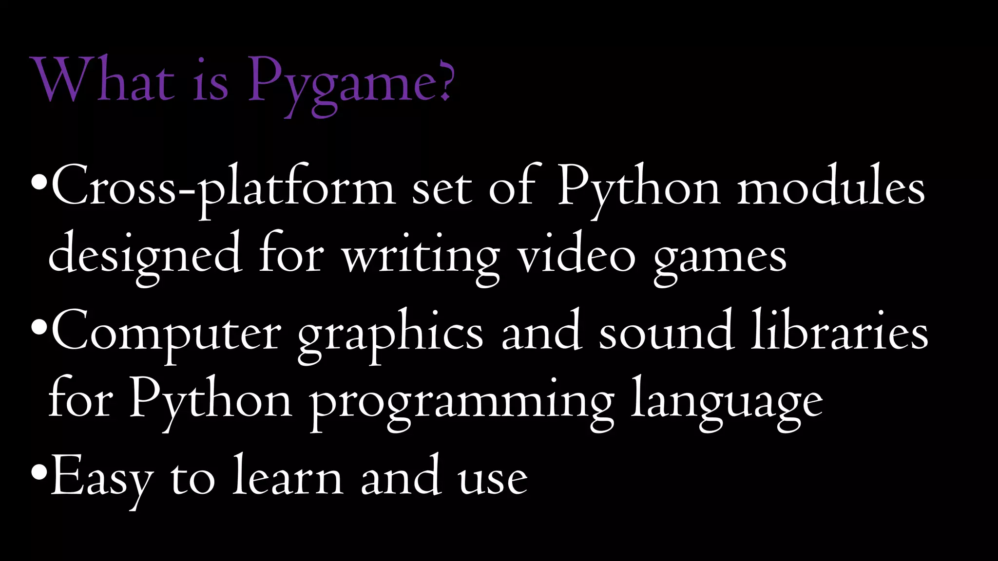 What is Pygame?
•Cross-platform set of Python modules
designed for writing video games
•Computer graphics and sound libraries
for Python programming language
•Easy to learn and use
 