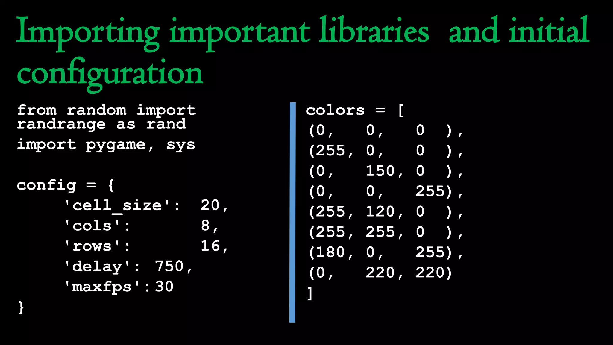 Importing important libraries and initial
configuration
from random import
randrange as rand
import pygame, sys
config = {
'cell_size': 20,
'cols': 8,
'rows': 16,
'delay': 750,
'maxfps':30
}
colors = [
(0, 0, 0 ),
(255, 0, 0 ),
(0, 150, 0 ),
(0, 0, 255),
(255, 120, 0 ),
(255, 255, 0 ),
(180, 0, 255),
(0, 220, 220)
]
 
