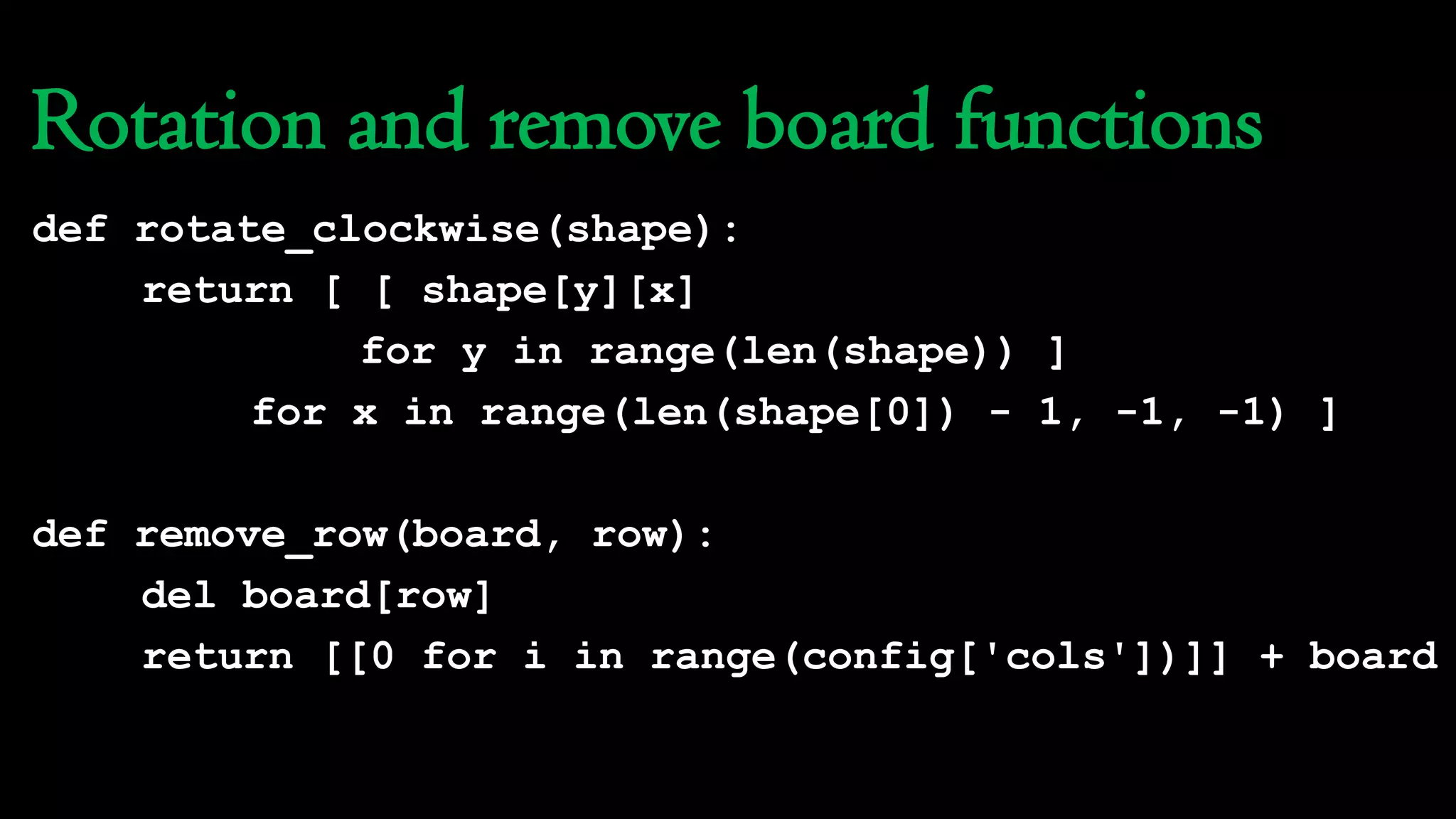 Rotation and remove board functions
def rotate_clockwise(shape):
return [ [ shape[y][x]
for y in range(len(shape)) ]
for x in range(len(shape[0]) - 1, -1, -1) ]
def remove_row(board, row):
del board[row]
return [[0 for i in range(config['cols'])]] + board
 