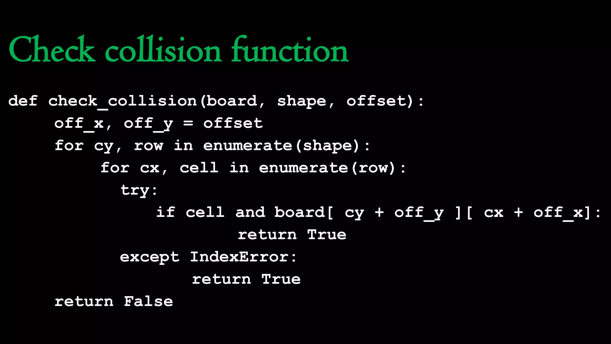 Check collision function
def check_collision(board, shape, offset):
off_x, off_y = offset
for cy, row in enumerate(shape):
for cx, cell in enumerate(row):
try:
if cell and board[ cy + off_y ][ cx + off_x]:
return True
except IndexError:
return True
return False
 