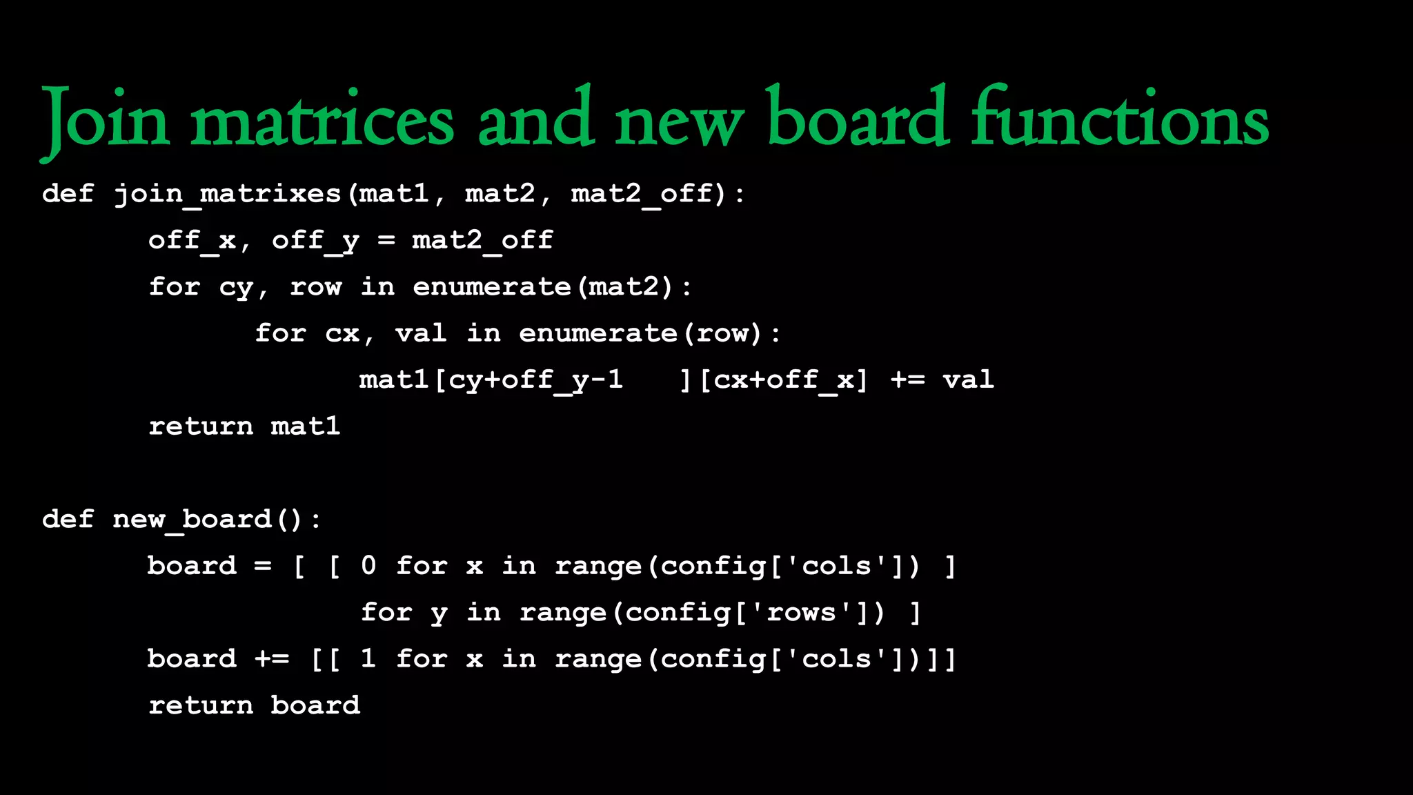 Join matrices and new board functions
def join_matrixes(mat1, mat2, mat2_off):
off_x, off_y = mat2_off
for cy, row in enumerate(mat2):
for cx, val in enumerate(row):
mat1[cy+off_y-1 ][cx+off_x] += val
return mat1
def new_board():
board = [ [ 0 for x in range(config['cols']) ]
for y in range(config['rows']) ]
board += [[ 1 for x in range(config['cols'])]]
return board
 