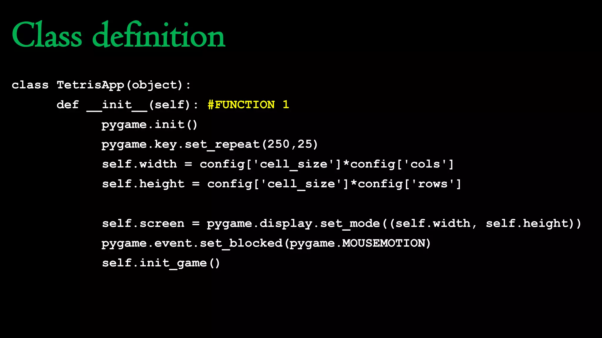 Class definition
class TetrisApp(object):
def __init__(self): #FUNCTION 1
pygame.init()
pygame.key.set_repeat(250,25)
self.width = config['cell_size']*config['cols']
self.height = config['cell_size']*config['rows']
self.screen = pygame.display.set_mode((self.width, self.height))
pygame.event.set_blocked(pygame.MOUSEMOTION)
self.init_game()
 