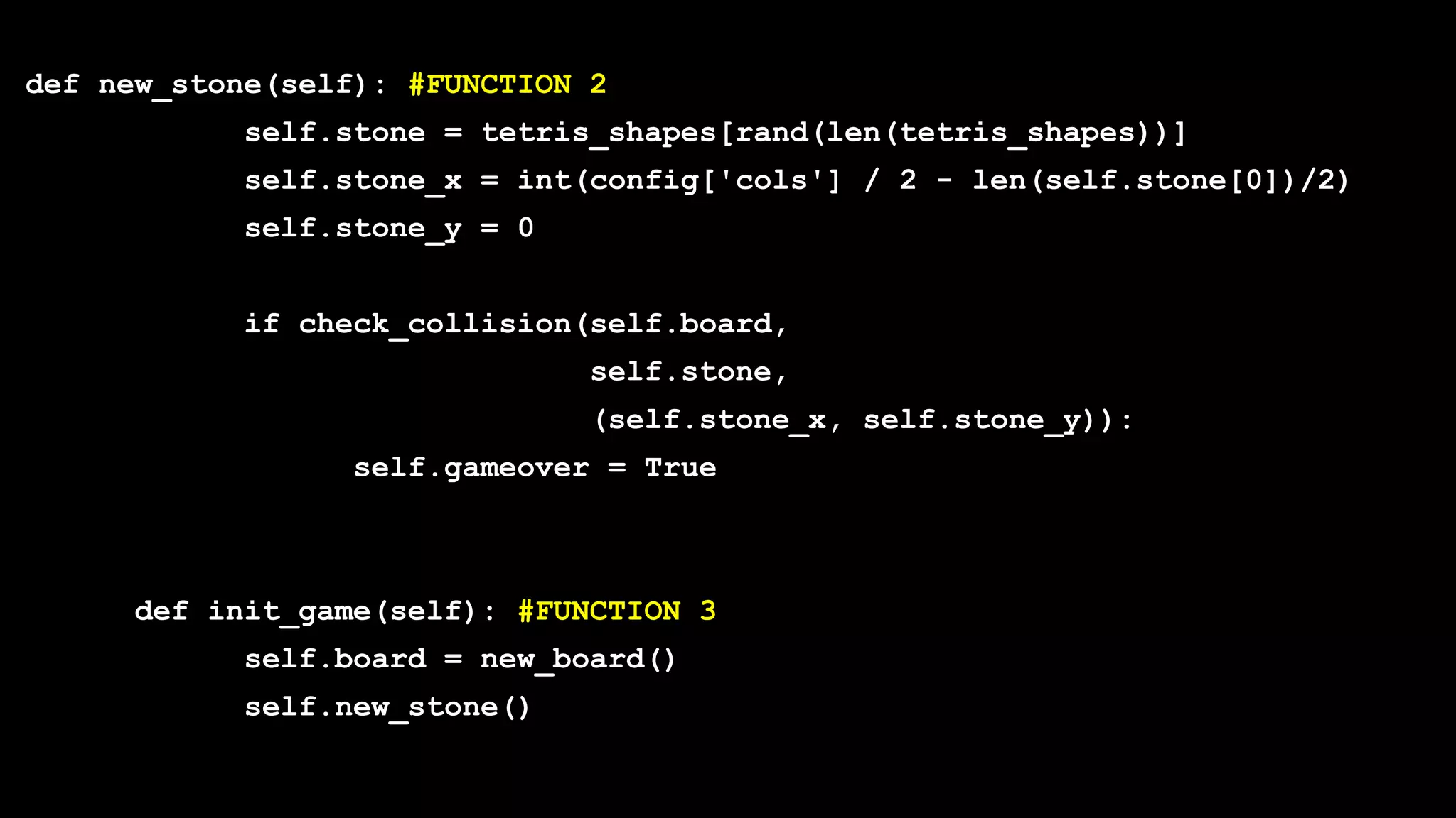 def new_stone(self): #FUNCTION 2
self.stone = tetris_shapes[rand(len(tetris_shapes))]
self.stone_x = int(config['cols'] / 2 - len(self.stone[0])/2)
self.stone_y = 0
if check_collision(self.board,
self.stone,
(self.stone_x, self.stone_y)):
self.gameover = True
def init_game(self): #FUNCTION 3
self.board = new_board()
self.new_stone()
 