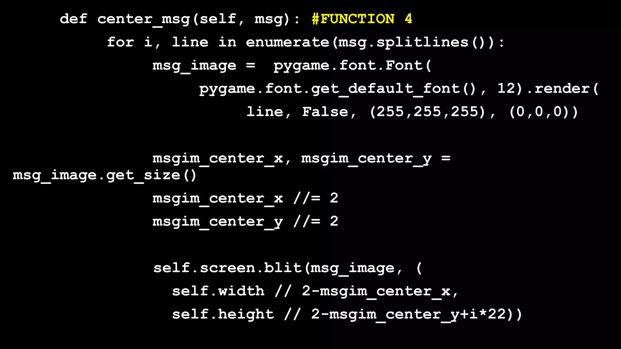 def center_msg(self, msg): #FUNCTION 4
for i, line in enumerate(msg.splitlines()):
msg_image = pygame.font.Font(
pygame.font.get_default_font(), 12).render(
line, False, (255,255,255), (0,0,0))
msgim_center_x, msgim_center_y =
msg_image.get_size()
msgim_center_x //= 2
msgim_center_y //= 2
self.screen.blit(msg_image, (
self.width // 2-msgim_center_x,
self.height // 2-msgim_center_y+i*22))
 