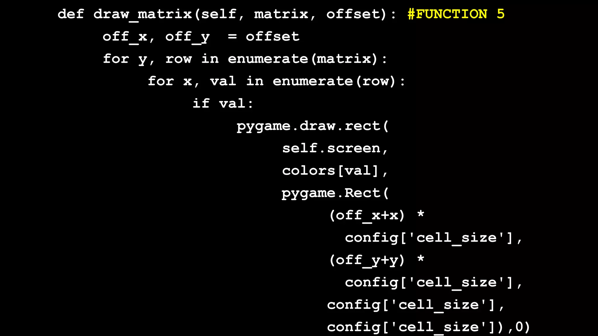 def draw_matrix(self, matrix, offset): #FUNCTION 5
off_x, off_y = offset
for y, row in enumerate(matrix):
for x, val in enumerate(row):
if val:
pygame.draw.rect(
self.screen,
colors[val],
pygame.Rect(
(off_x+x) *
config['cell_size'],
(off_y+y) *
config['cell_size'],
config['cell_size'],
config['cell_size']),0)
 