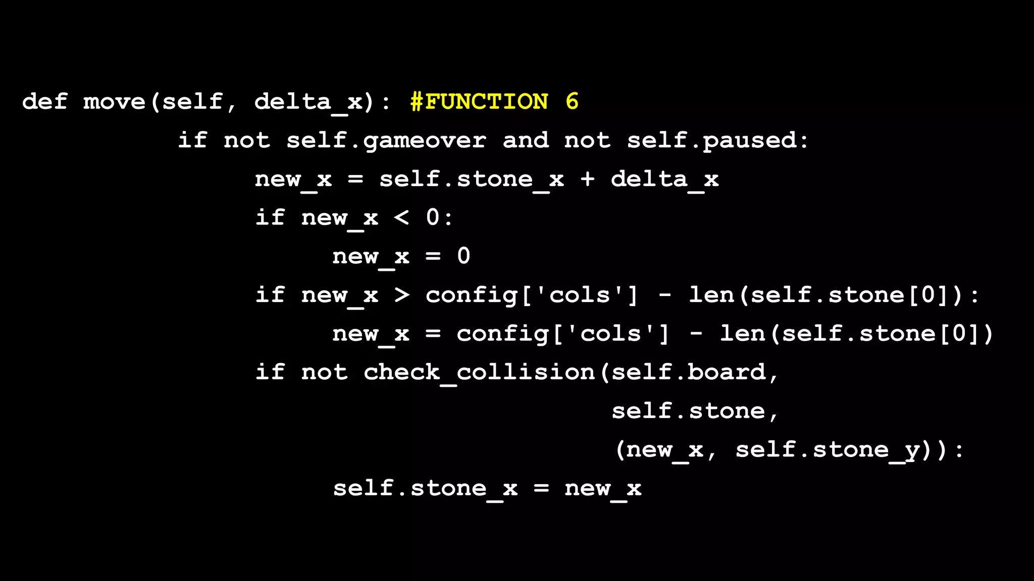 def move(self, delta_x): #FUNCTION 6
if not self.gameover and not self.paused:
new_x = self.stone_x + delta_x
if new_x < 0:
new_x = 0
if new_x > config['cols'] - len(self.stone[0]):
new_x = config['cols'] - len(self.stone[0])
if not check_collision(self.board,
self.stone,
(new_x, self.stone_y)):
self.stone_x = new_x
 