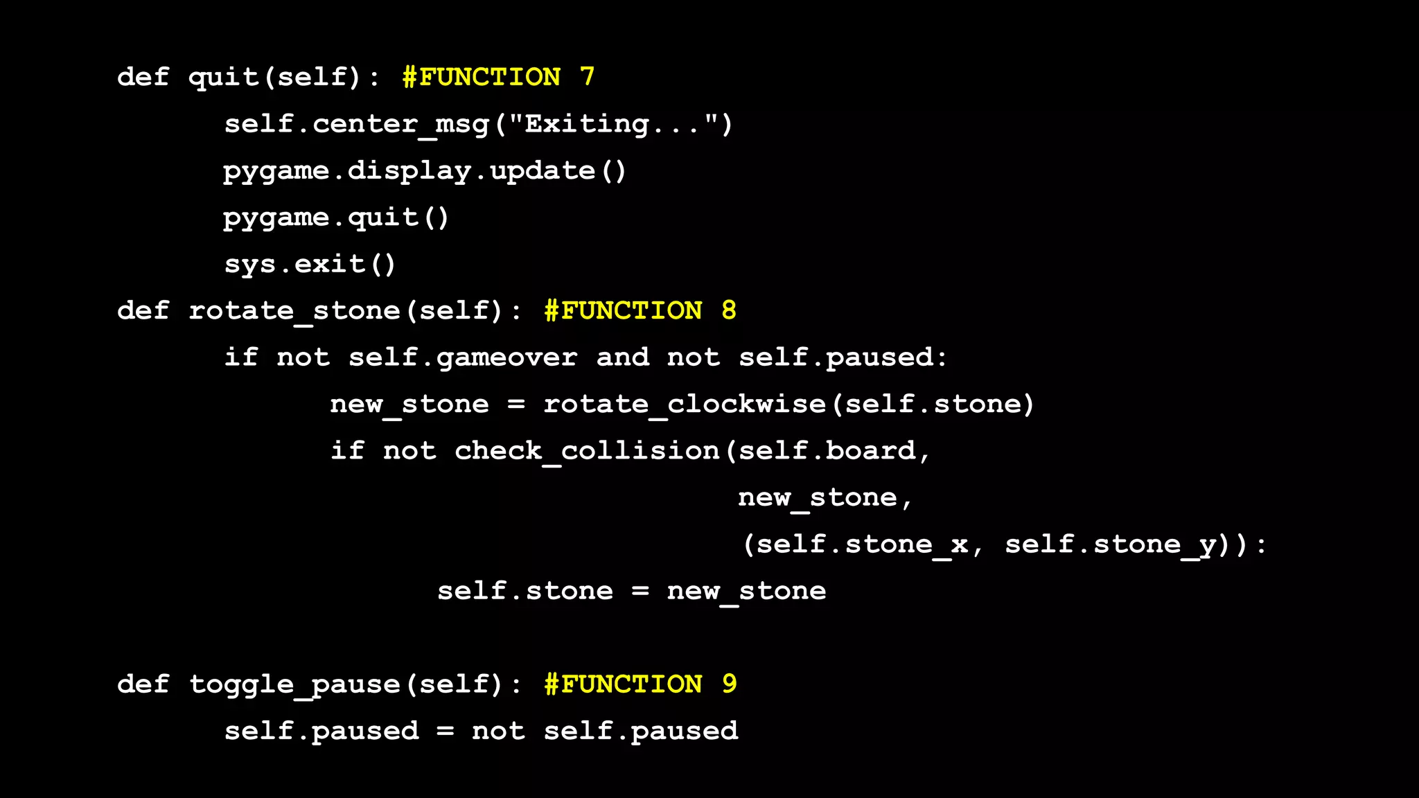 def quit(self): #FUNCTION 7
self.center_msg("Exiting...")
pygame.display.update()
pygame.quit()
sys.exit()
def rotate_stone(self): #FUNCTION 8
if not self.gameover and not self.paused:
new_stone = rotate_clockwise(self.stone)
if not check_collision(self.board,
new_stone,
(self.stone_x, self.stone_y)):
self.stone = new_stone
def toggle_pause(self): #FUNCTION 9
self.paused = not self.paused
 