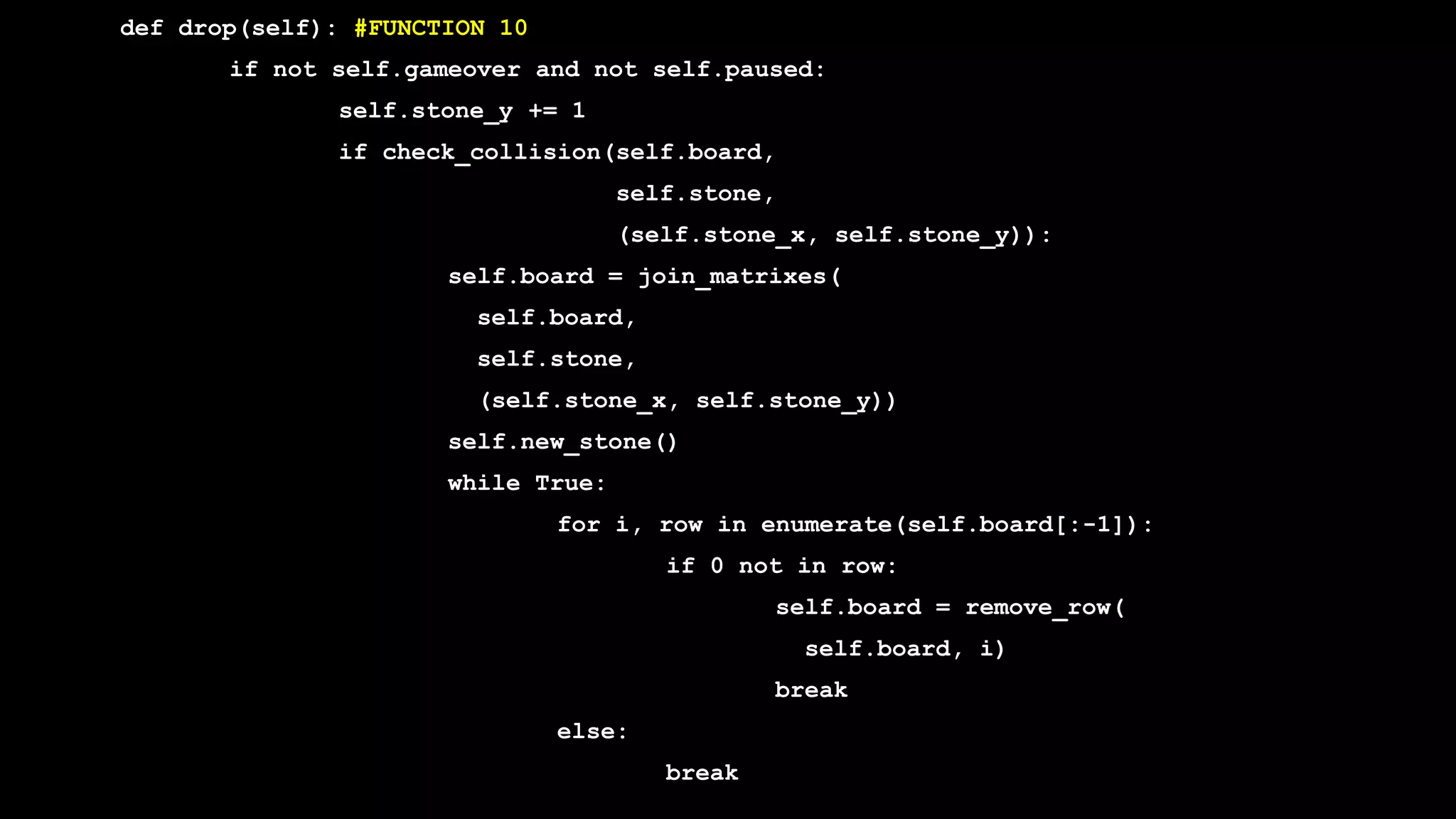 def drop(self): #FUNCTION 10
if not self.gameover and not self.paused:
self.stone_y += 1
if check_collision(self.board,
self.stone,
(self.stone_x, self.stone_y)):
self.board = join_matrixes(
self.board,
self.stone,
(self.stone_x, self.stone_y))
self.new_stone()
while True:
for i, row in enumerate(self.board[:-1]):
if 0 not in row:
self.board = remove_row(
self.board, i)
break
else:
break
 
