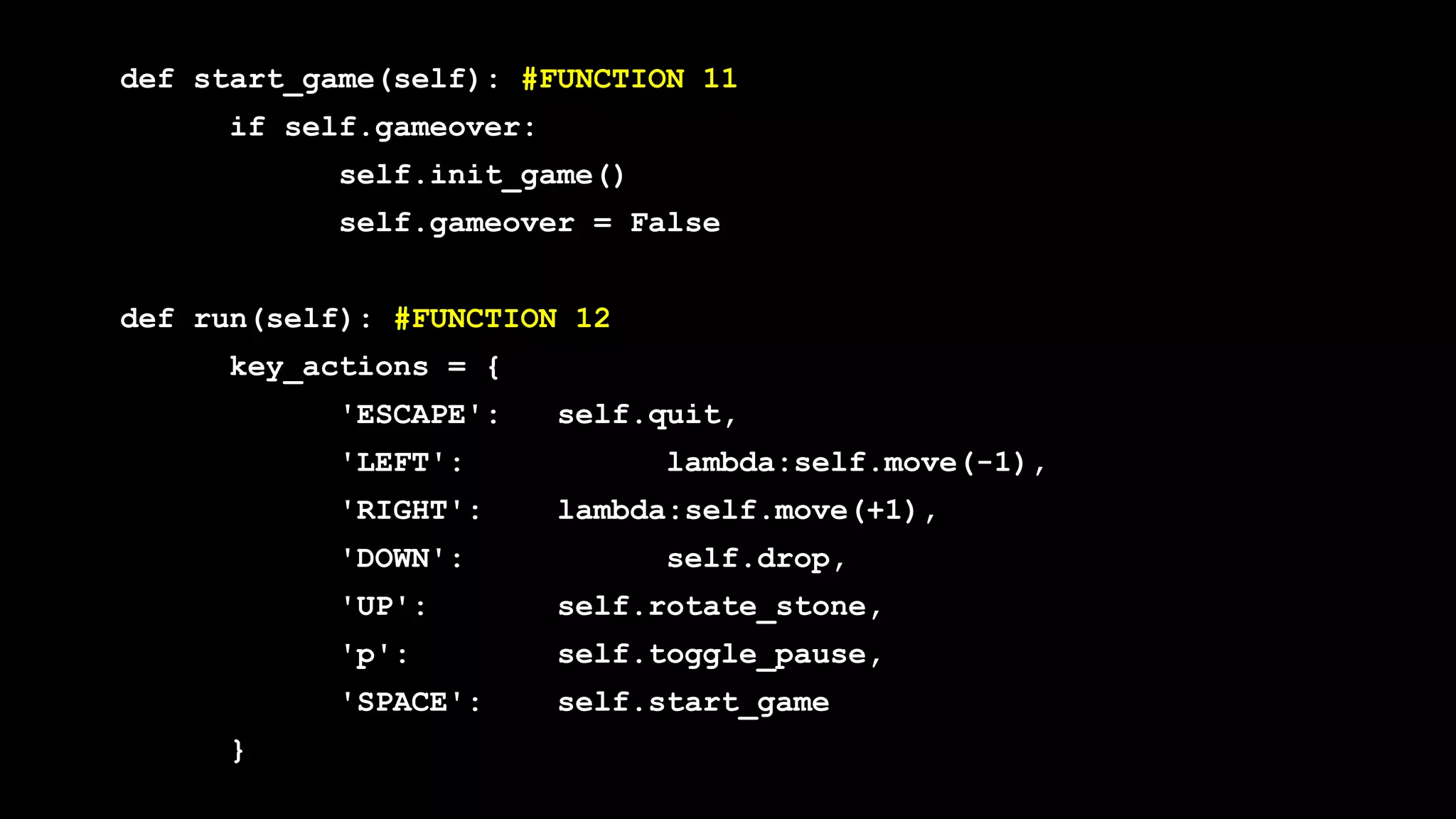 def start_game(self): #FUNCTION 11
if self.gameover:
self.init_game()
self.gameover = False
def run(self): #FUNCTION 12
key_actions = {
'ESCAPE': self.quit,
'LEFT': lambda:self.move(-1),
'RIGHT': lambda:self.move(+1),
'DOWN': self.drop,
'UP': self.rotate_stone,
'p': self.toggle_pause,
'SPACE': self.start_game
}
 