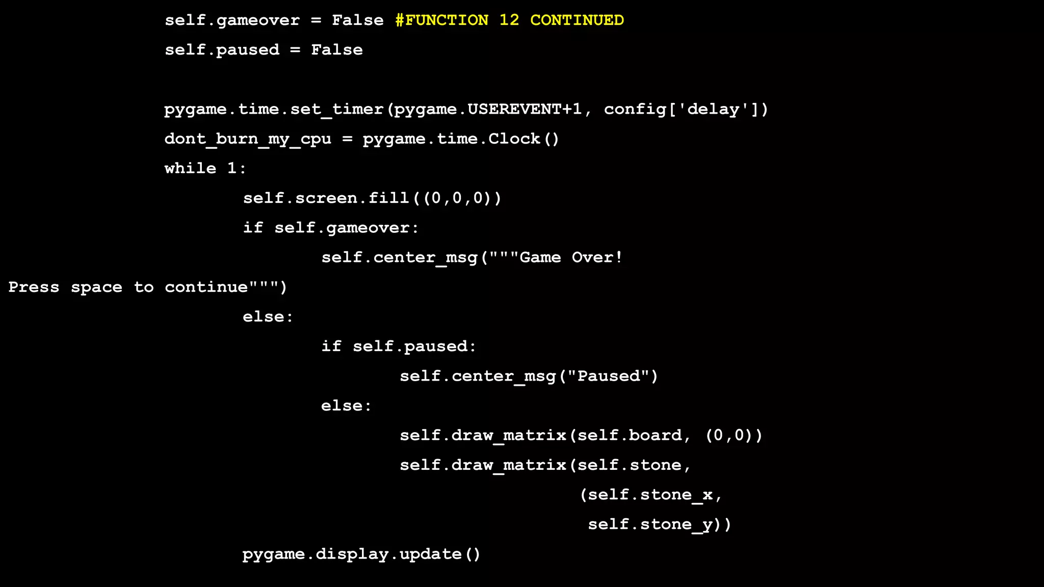 self.gameover = False #FUNCTION 12 CONTINUED
self.paused = False
pygame.time.set_timer(pygame.USEREVENT+1, config['delay'])
dont_burn_my_cpu = pygame.time.Clock()
while 1:
self.screen.fill((0,0,0))
if self.gameover:
self.center_msg("""Game Over!
Press space to continue""")
else:
if self.paused:
self.center_msg("Paused")
else:
self.draw_matrix(self.board, (0,0))
self.draw_matrix(self.stone,
(self.stone_x,
self.stone_y))
pygame.display.update()
 