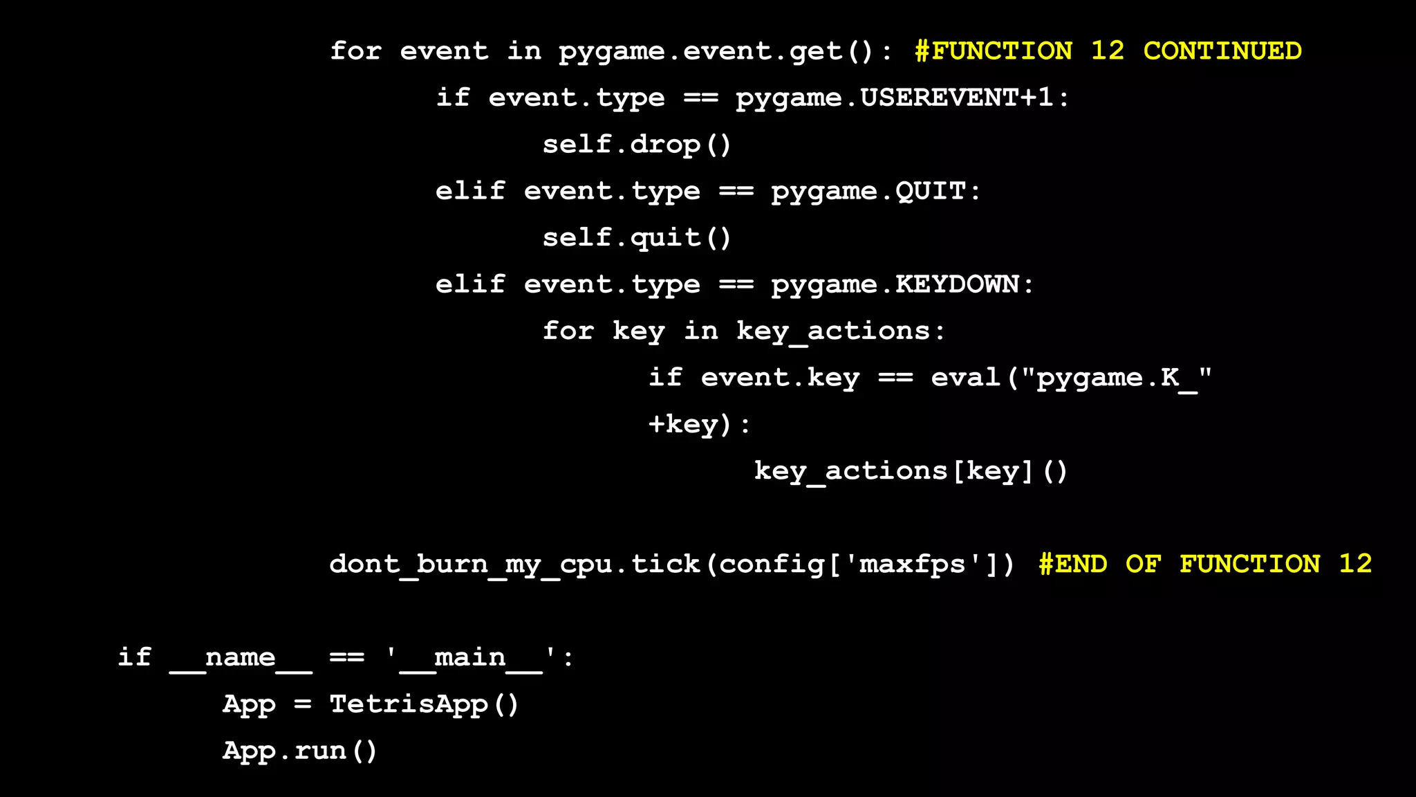 for event in pygame.event.get(): #FUNCTION 12 CONTINUED
if event.type == pygame.USEREVENT+1:
self.drop()
elif event.type == pygame.QUIT:
self.quit()
elif event.type == pygame.KEYDOWN:
for key in key_actions:
if event.key == eval("pygame.K_"
+key):
key_actions[key]()
dont_burn_my_cpu.tick(config['maxfps']) #END OF FUNCTION 12
if __name__ == '__main__':
App = TetrisApp()
App.run()
 