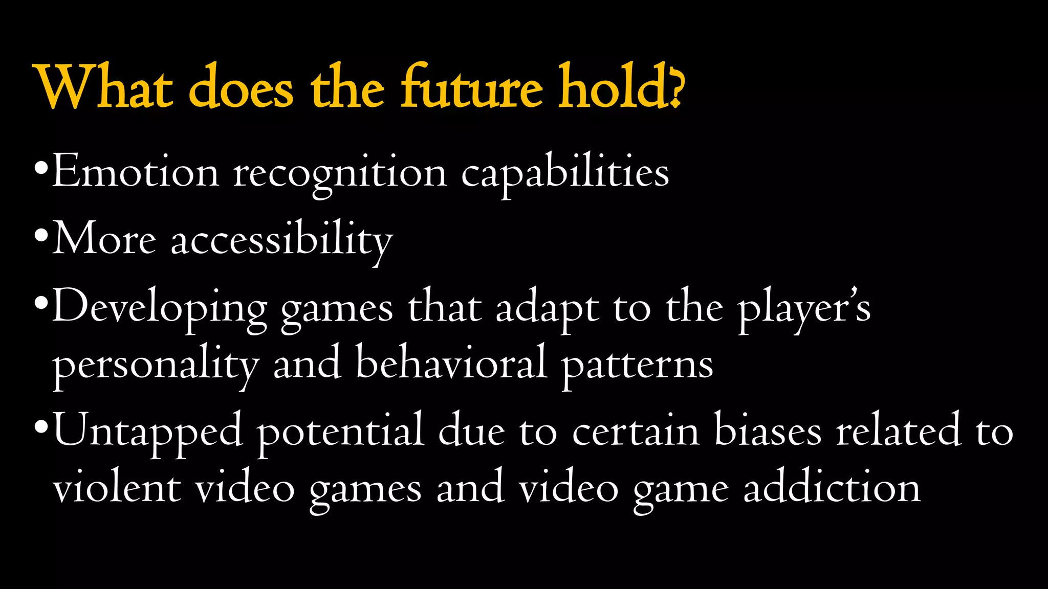 What does the future hold?
•Emotion recognition capabilities
•More accessibility
•Developing games that adapt to the player’s
personality and behavioral patterns
•Untapped potential due to certain biases related to
violent video games and video game addiction
 