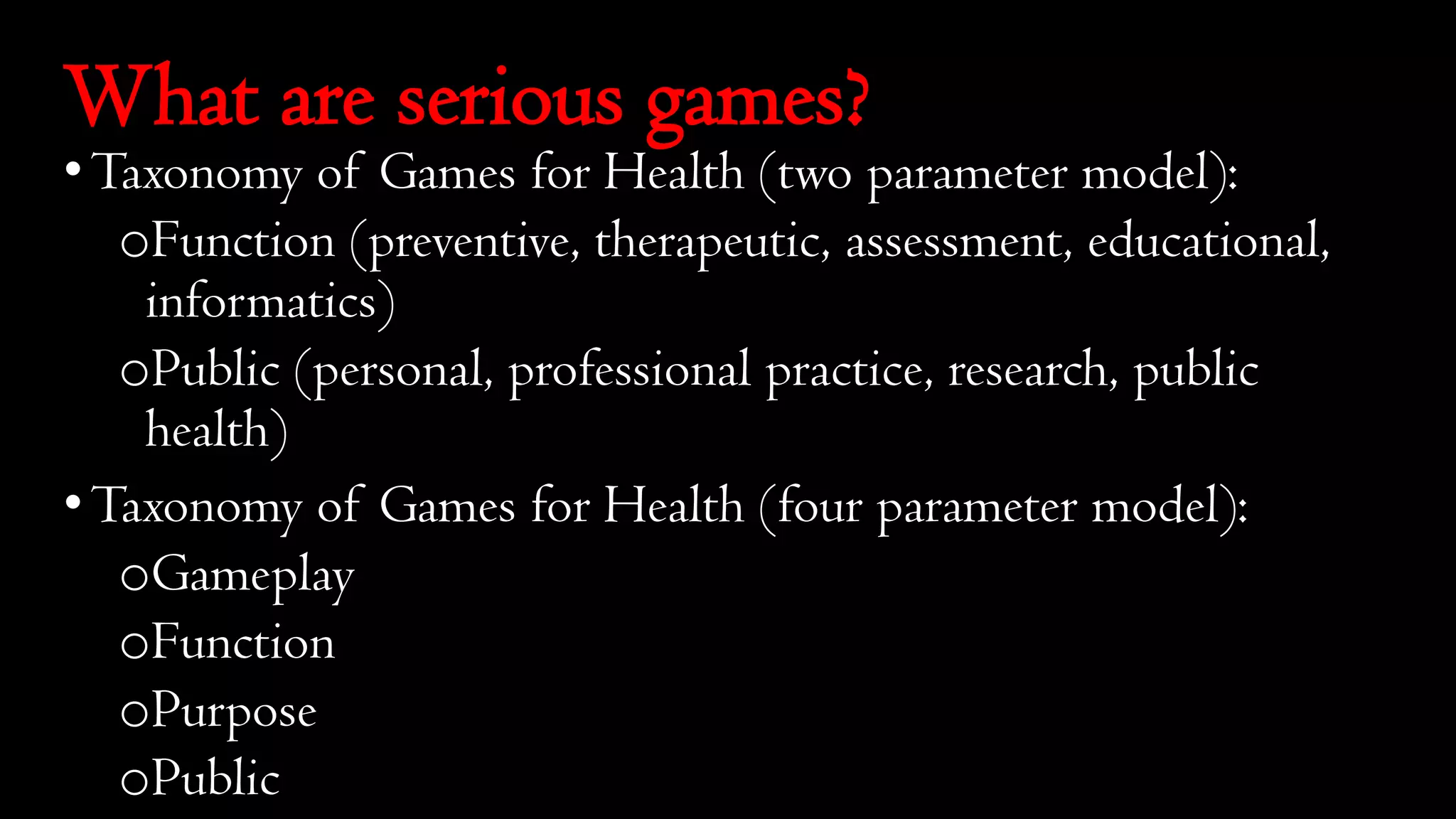 What are serious games?
•Taxonomy of Games for Health (two parameter model):
oFunction (preventive, therapeutic, assessment, educational,
informatics)
oPublic (personal, professional practice, research, public
health)
•Taxonomy of Games for Health (four parameter model):
oGameplay
oFunction
oPurpose
oPublic
 