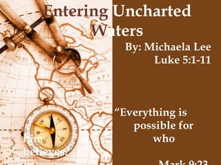 Entering  Uncharted  W aters By: Michaela Lee Luke 5:1-11 “ Everything is  possible for him    who believes.” Mark 9:23 